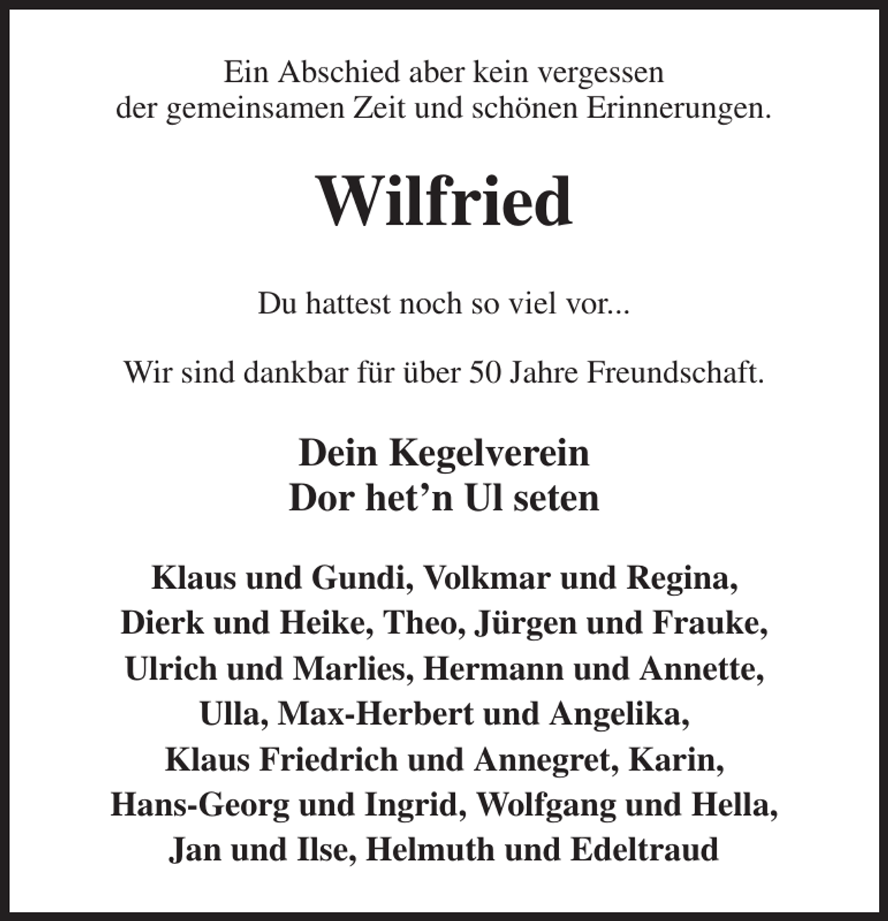 <p>Ein Abschied aber kein vergessen<br />der gemeinsamen Zeit und schönen Erinnerungen.<br />Wilfried<br />Du hattest noch so viel vor...<br />Wir sind dankbar für über 50 Jahre Freundschaft.<br />Dein Kegelverein<br />Dor het'n Ul seten</p><p>Klaus und Gundi, Volkmar und Regina,<br />Dierk und Heike, Theo, Jürgen und Frauke,<br />Ulrich und Marlies, Hermann und Annette,<br />Ulla, Max-Herbert und Angelika,<br />Klaus Friedrich und Annegret, Karin,<br />Hans-Georg und Ingrid, Wolfgang und Hella,<br />Jan und Ilse, Helmuth und Edeltraud</p>