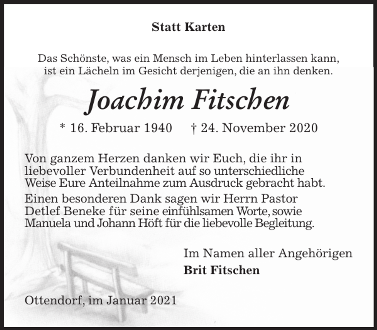 <p>Statt Karten<br />Das Schönste, was ein Mensch im Leben hinterlassen kann,<br />ist ein Lächeln im Gesicht derjenigen, die an ihn denken.<br />Joachim Fitschen<br />* 16. Februar 1940 † 24. November 2020<br />Von ganzem Herzen danken wir Euch, die ihr in<br />liebevoller Verbundenheit auf so unterschiedliche<br />Weise Eure Anteilnahme zum Ausdruck gebracht habt.<br />Einen besonderen Dank sagen wir Herrn Pastor<br />Detlef Beneke für seine einfühlsamen Worte, sowie<br />Manuela und Johann Höft für die liebevolle Begleitung.<br />Im Namen aller Angehörigen<br />Brit Fitschen<br />Ottendorf, im Januar 2021</p>