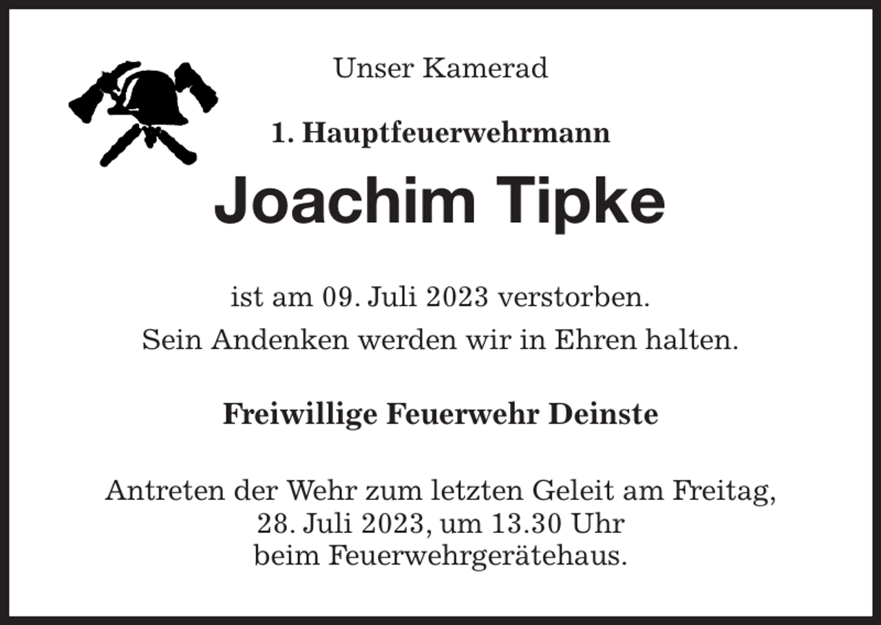 <p>Unser Kamerad<br />1. Hauptfeuerwehrmann<br />Joachim Tipke<br />ist am 09. Juli 2023 verstorben.<br />Sein Andenken werden wir in Ehren halten.<br />Freiwillige Feuerwehr Deinste<br />Antreten der Wehr zum letzten Geleit am Freitag,<br />28. Juli 2023, um 13.30 Uhr<br />beim Feuerwehrgerätehaus.</p>