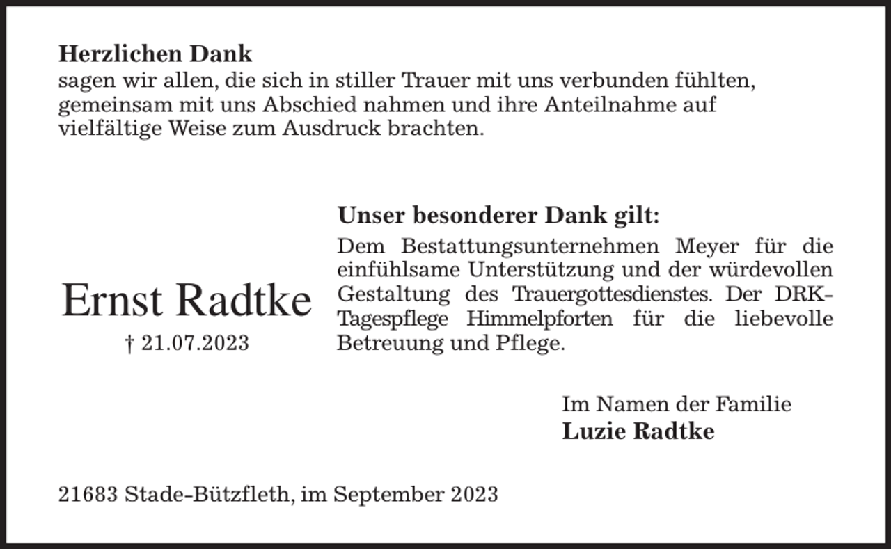 <p>Herzlichen Dank<br />sagen wir allen, die sich in stiller Trauer mit uns verbunden fühlten,<br />gemeinsam mit uns Abschied nahmen und ihre Anteilnahme auf<br />vielfältige Weise zum Ausdruck brachten.</p><p>Unser besonderer Dank gilt:<br />Dem Bestattungsunternehmen Meyer für die<br />einfühlsame Unterstützung und der würdevollen<br />Gestaltung des Trauergottesdienstes. Der DRK-<br />Tagespflege Himmelpforten für die liebevolle<br />Betreuung und Pflege.<br />Im Namen der Familie<br />Luzie Radtke<br />21683 Stade-Bützfleth, im September 2023</p><p>Ernst Radtke<br />† 21.07.2023</p>
