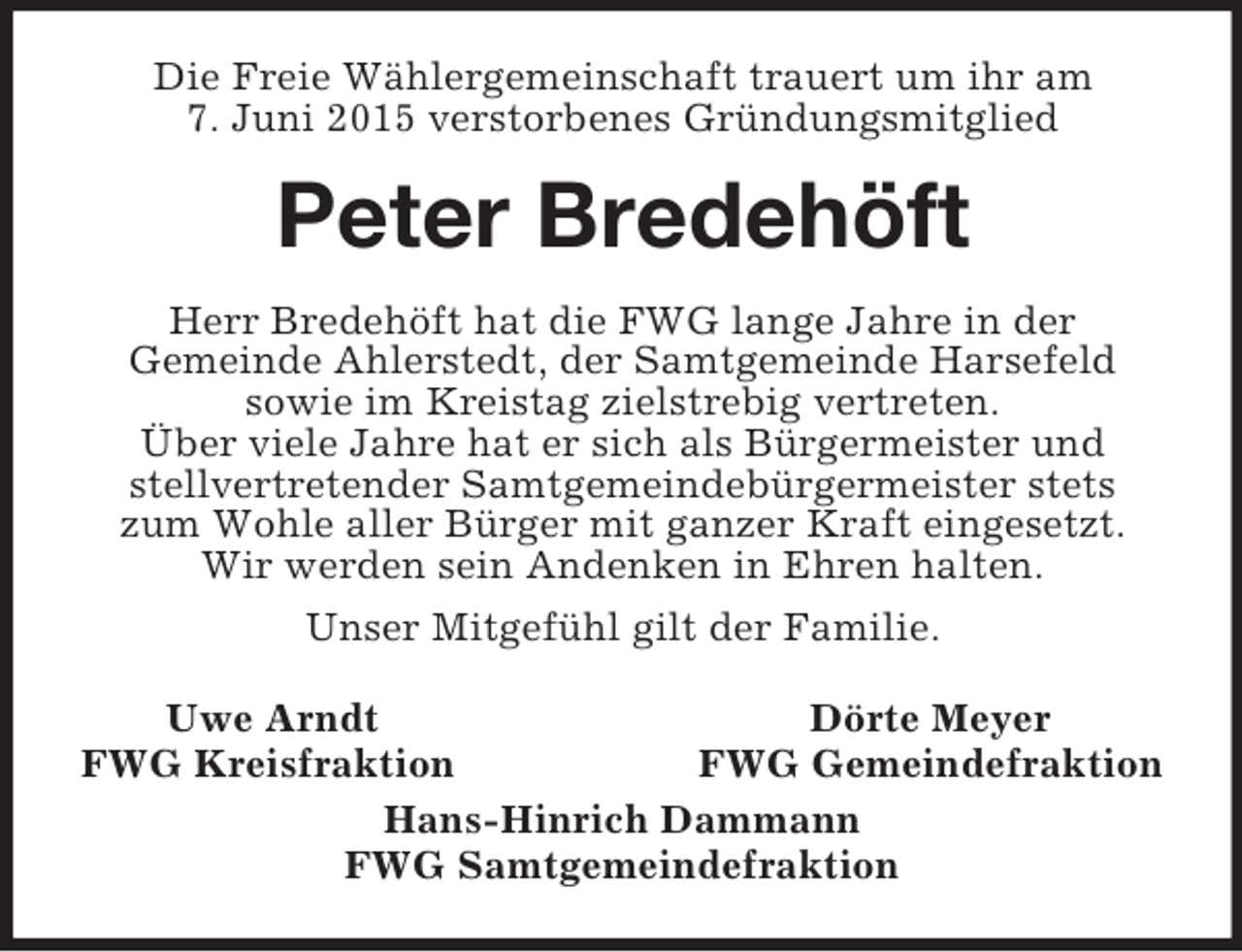 <p>Die Freie Wählergemeinschaft trauert um ihr am<br />7. Juni 2015 verstorbenes Gründungsmitglied<br />Peter Bredehöft<br />Herr Bredehöft hat die FWG lange Jahre in der<br />Gemeinde Ahlerstedt, der Samtgemeinde Harsefeld<br />sowie im Kreistag zielstrebig vertreten.<br />Über viele Jahre hat er sich als Bürgermeister und<br />stellvertretender Samtgemeindebürgermeister stets<br />zum Wohle aller Bürger mit ganzer Kraft eingesetzt.<br />Wir werden sein Andenken in Ehren halten.<br />Unser Mitgefühl gilt der Familie.<br />Uwe Arndt Dörte Meyer<br />FWG Kreisfraktion FWG Gemeindefraktion<br />Hans-Hinrich Dammann<br />FWG Samtgemeindefraktion</p>