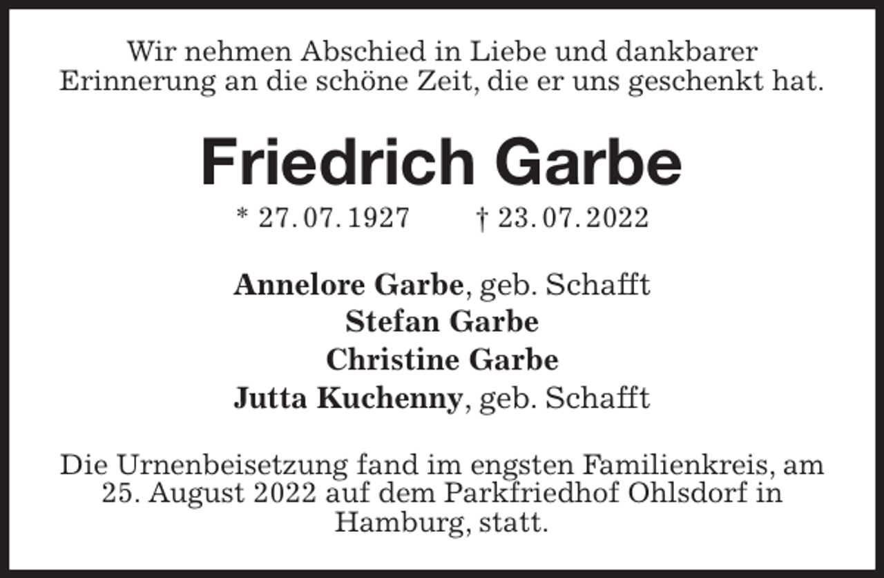 <p>Wir nehmen Abschied in Liebe und dankbarer<br />Erinnerung an die schöne Zeit, die er uns geschenkt hat.<br />Friedrich Garbe<br />* 27. 07. 1927 † 23. 07. 2022<br />Annelore Garbe, geb. Schafft<br />Stefan Garbe<br />Christine Garbe<br />Jutta Kuchenny, geb. Schafft<br />Die Urnenbeisetzung fand im engsten Familienkreis, am 25. August 2022 auf dem Parkfriedhof Ohlsdorf in<br />Hamburg, statt.</p>