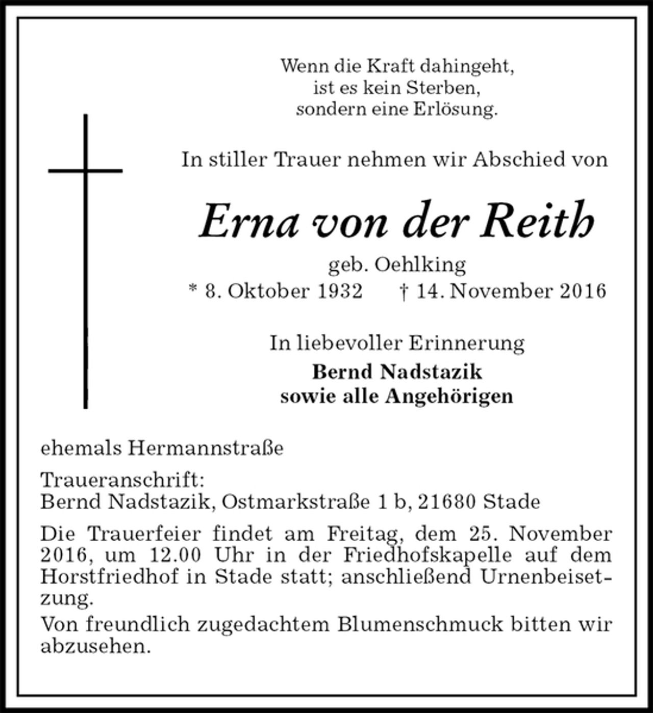 <p>Wenn die Kraft dahingeht,<br />ist es kein Sterben,<br />sondern eine Erlösung.<br />In stiller Trauer nehmen wir Abschied von<br />Erna von der Reith<br />geb. Oehlking<br />* 8. Oktober 1932 † 14. November 2016<br />In liebevoller Erinnerung<br />Bernd Nadstazik<br />sowie alle Angehörigen<br />ehemals Hermannstraße<br />Traueranschrift:<br />Bernd Nadstazik, Ostmarkstraße 1 b, 21680 Stade<br />Die Trauerfeier findet am Freitag, dem 25. November 2016, um 12.00 Uhr in der Friedhofskapelle auf dem Horstfriedhof in Stade statt; anschließend Urnenbeisetzung.<br />Von freundlich zugedachtem Blumenschmuck bitten wir abzusehen.</p>