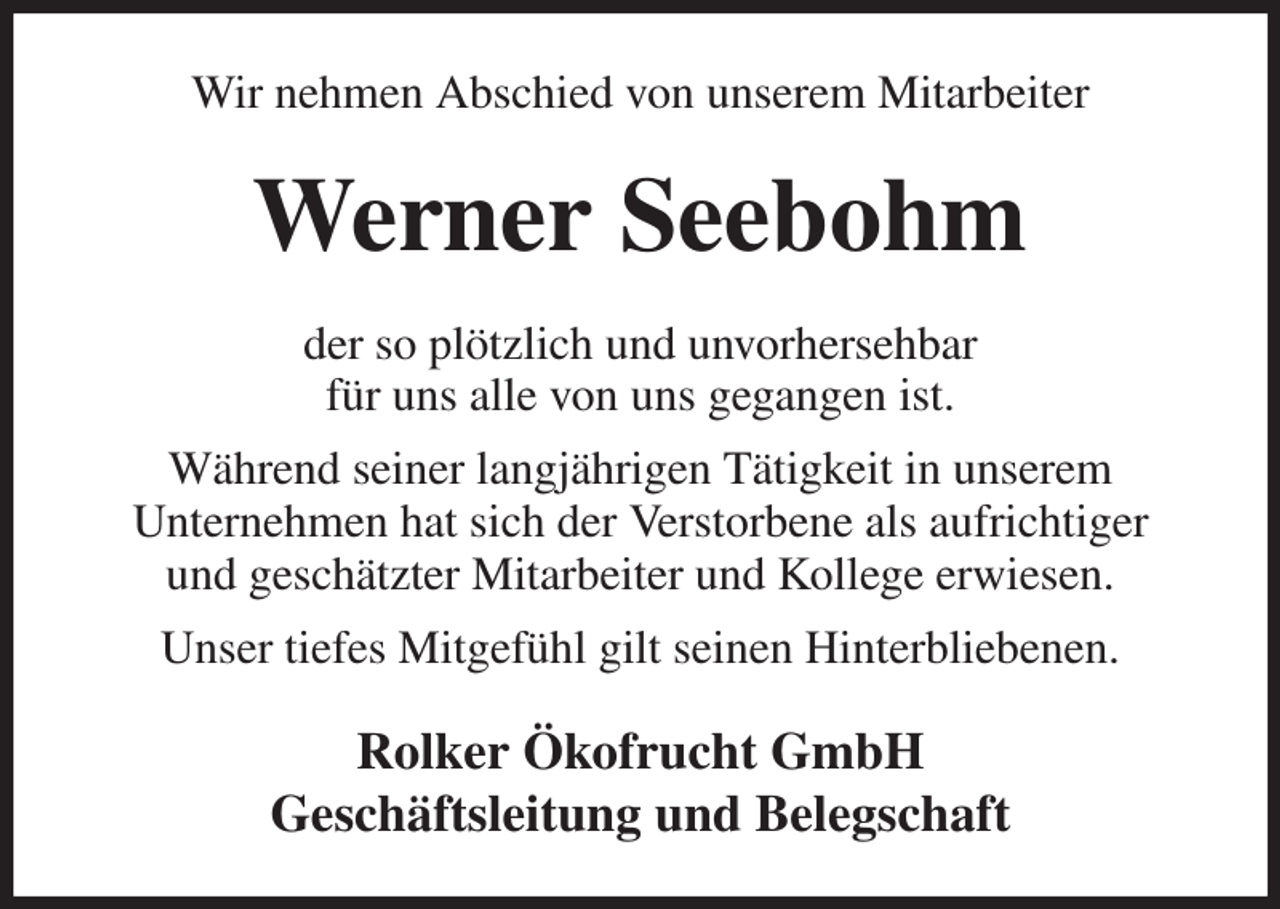 <p>Wir nehmen Abschied von unserem Mitarbeiter<br />Werner Seebohm<br />der so plötzlich und unvorhersehbar<br />für uns alle von uns gegangen ist.<br />Während seiner langjährigen Tätigkeit in unserem<br />Unternehmen hat sich der Verstorbene als aufrichtiger<br />und geschätzter Mitarbeiter und Kollege erwiesen.<br />Unser tiefes Mitgefühl gilt seinen Hinterbliebenen.<br />Rolker Ökofrucht GmbH<br />Geschäftsleitung und Belegschaft</p>