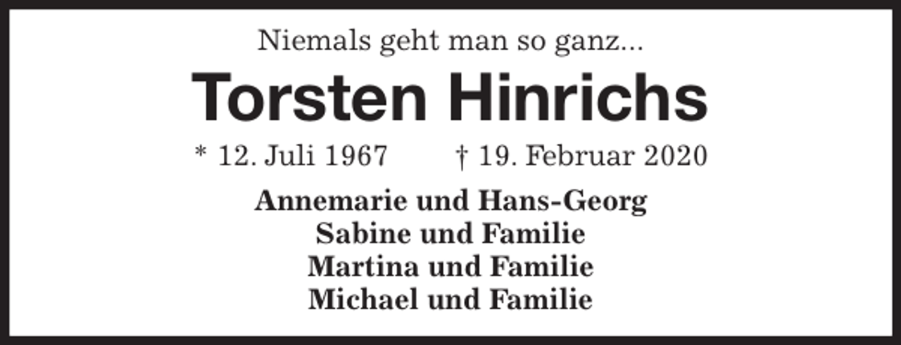 <p>Niemals geht man so ganz...<br />Torsten Hinrichs<br />* 12. Juli 1967 † 19. Februar 2020<br />Annemarie und Hans-Georg<br />Sabine und Familie<br />Martina und Familie<br />Michael und Familie</p>