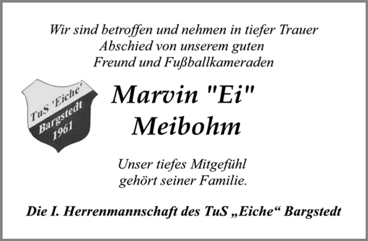 <p>Wir sind betroffen und nehmen in tiefer Trauer<br />Abschied von unserem guten<br />Freund und Fußballkameraden<br />Marvin "Ei"<br />Meibohm<br />Unser tiefes Mitgefühl<br />gehört seiner Familie.<br />Die I. Herrenmannschaft des TuS „Eiche“ Bargstedt</p>