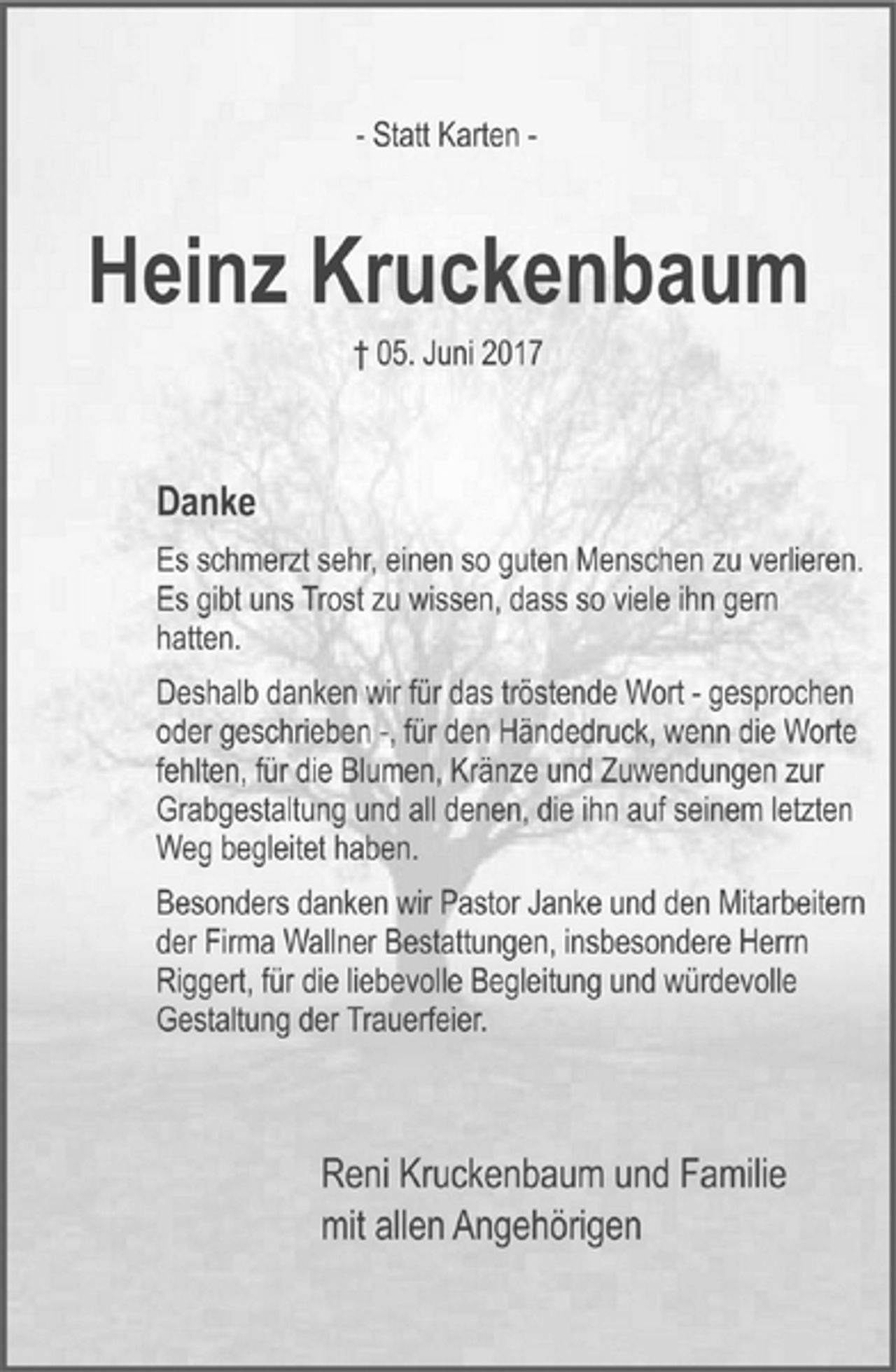 <p>- Statt Karten -<br />Heinz Kruckenbaum<br />† 05. Juni 2017<br />Danke<br />Es schmerzt sehr, einen so guten Menschen zu verlieren.<br />Es gibt uns Trost zu wissen, dass so viele ihn gern<br />hatten.<br />Deshalb danken wir für das tröstende Wort - gesprochen<br />oder geschrieben -, für den Händedruck, wenn die Worte<br />fehlten, für die Blumen, Kränze und Zuwendungen zur<br />Grabgestaltung und all denen, die ihn auf seinem letzten<br />Weg begleitet haben.<br />Besonders danken wir Pastor Janke und den Mitarbeitern<br />der Firma Wallner Bestattungen, insbesondere Herrn<br />Riggert, für die liebevolle Begleitung und würdevolle<br />Gestaltung der Trauerfeier.<br />Reni Kruckenbaum und Familie<br />mit allen Angehörigen</p>