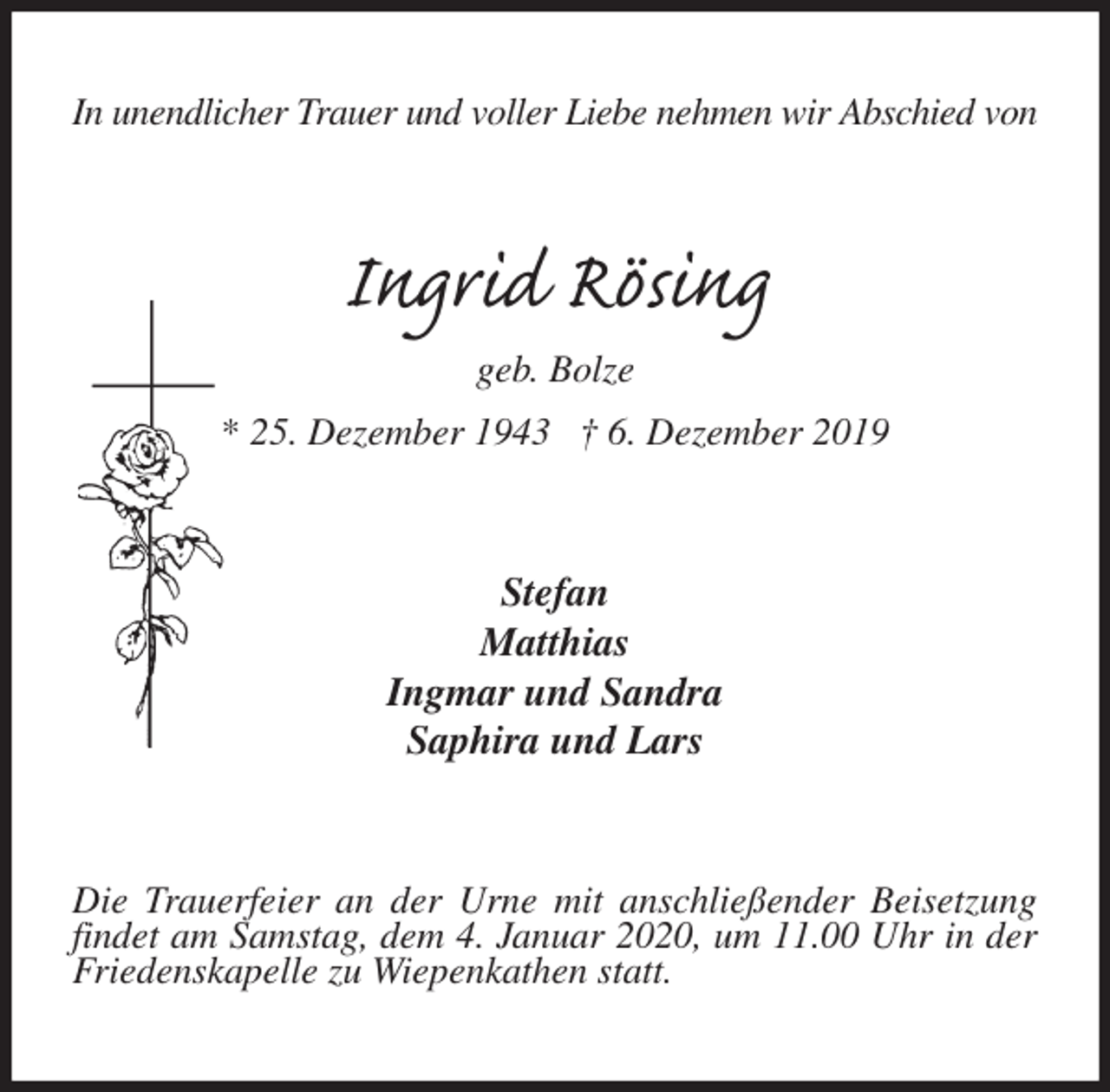 <p>In unendlicher Trauer und voller Liebe nehmen wir Abschied von<br />Ingrid Rösing<br />geb. Bolze<br />* 25. Dezember 1943 † 6. Dezember 2019<br />Stefan<br />Matthias<br />Ingmar und Sandra<br />Saphira und Lars<br />Die Trauerfeier an der Urne mit anschließender Beisetzung findet am Samstag, dem 4. Januar 2020, um 11.00 Uhr in der Friedenskapelle zu Wiepenkathen statt.</p>