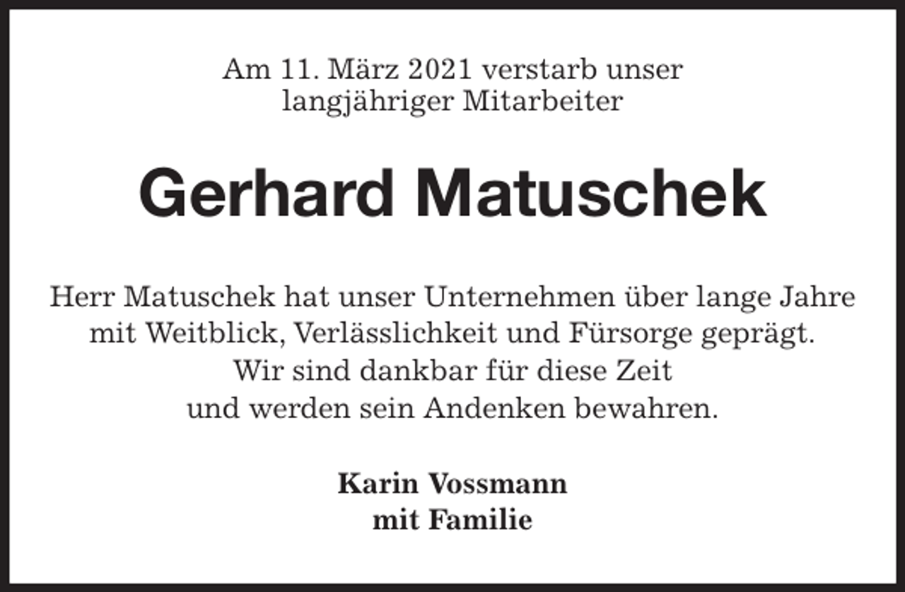<p>Am 11. März 2021 verstarb unser<br />langjähriger Mitarbeiter<br />Gerhard Matuschek<br />Herr Matuschek hat unser Unternehmen über lange Jahre mit Weitblick, Verlässlichkeit und Fürsorge geprägt.<br />Wir sind dankbar für diese Zeit<br />und werden sein Andenken bewahren.<br />Karin Vossmann<br />mit Familie</p>