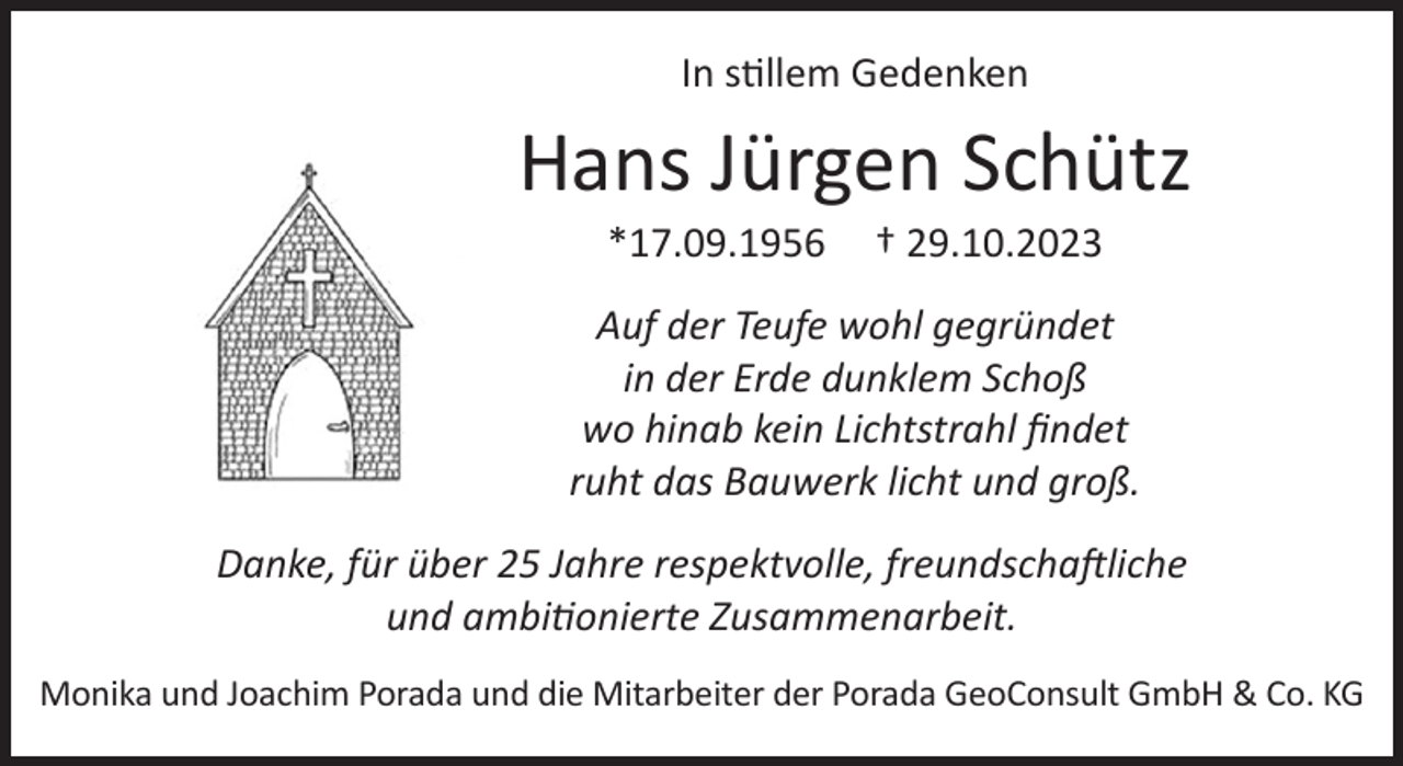 <p>In stillem Gedenken</p><p>Hans Jürgen Schütz<br />*17.09.1956</p><p>† 29.10.2023</p><p>Auf der Teufe wohl gegründet<br />in der Erde dunklem Schoß<br />wo hinab kein Lichtstrahl findet<br />ruht das Bauwerk licht und groß.<br />Danke, für über 25 Jahre respektvolle, freundschaftliche<br />und ambitionierte Zusammenarbeit.<br />Monika und Joachim Porada und die Mitarbeiter der Porada GeoConsult GmbH &amp; Co. KG</p>