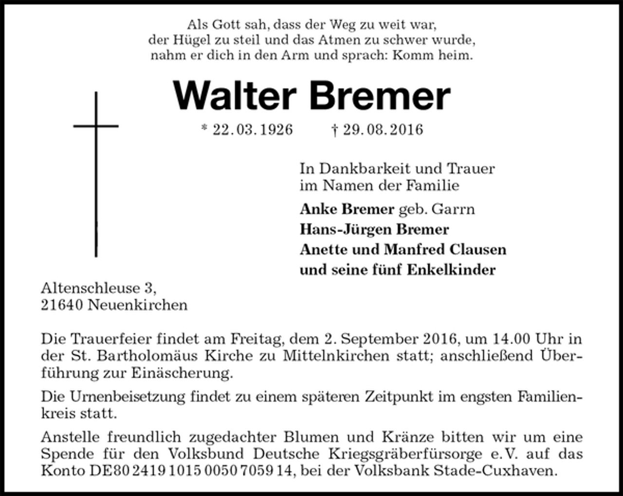 <p>Als Gott sah, dass der Weg zu weit war,<br />der Hügel zu steil und das Atmen zu schwer wurde,<br />nahm er dich in den Arm und sprach: Komm heim.<br />Walter Bremer<br />* 22. 03. 1926 † 29. 08. 2016<br />In Dankbarkeit und Trauer<br />im Namen der Familie<br />Anke Bremer geb. Garrn<br />Hans-Jürgen Bremer<br />Anette und Manfred Clausen<br />und seine fünf Enkelkinder<br />Altenschleuse 3,<br />21640 Neuenkirchen</p><p>Die Trauerfeier findet am Freitag, dem 2. September 2016, um 14.00 Uhr in der St. Bartholomäus Kirche zu Mittelnkirchen statt; anschließend Überführung zur Einäscherung.<br />Die Urnenbeisetzung findet zu einem späteren Zeitpunkt im engsten Familien-<br />kreis statt.<br />Anstelle freundlich zugedachter Blumen und Kränze bitten wir um eine Spende für den Volksbund Deutsche Kriegsgräberfürsorge e. V. auf das Konto DE80 2419 1015 0050 7059 14, bei der Volksbank Stade-Cuxhaven.</p>