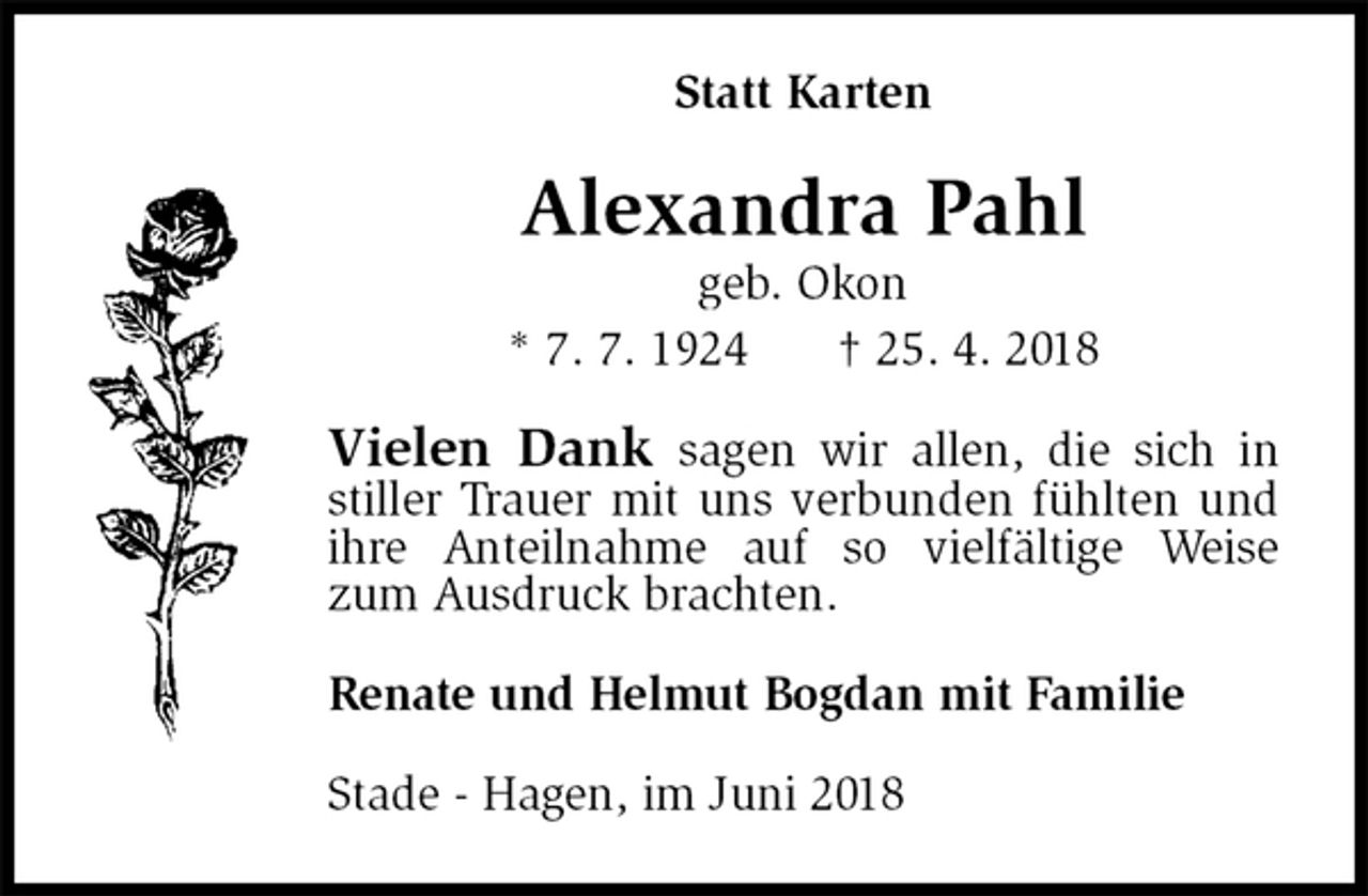 <p>Statt Karten<br />Alexandra Pahl<br />geb. Okon<br />* 7. 7. 1924 † 25. 4. 2018<br />Vielen Dank sagen wir allen, die sich in<br />stiller Trauer mit uns verbunden fühlten und ihre Anteilnahme auf so vielfältige Weise zum Ausdruck brachten.<br />Renate und Helmut Bogdan mit Familie<br />Stade - Hagen, im Juni 2018</p>