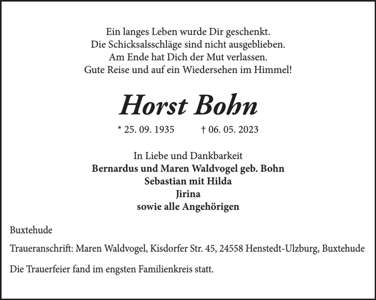 <p>Ein langes Leben wurde Dir geschenkt.<br />Die Schicksalsschläge sind nicht ausgeblieben.<br />Am Ende hat Dich der Mut verlassen.<br />Gute Reise und auf ein Wiedersehen im Himmel!<br />Horst Bohn<br />* 25. 09. 1935 † 06. 05. 2023<br />In Liebe und Dankbarkeit<br />Bernardus und Maren Waldvogel geb. Bohn<br />Sebastian mit Hilda<br />Jirina<br />sowie alle Angehörigen<br />Buxtehude<br />Traueranschrift: Maren Waldvogel, Kisdorfer Str. 45, 24558 Henstedt-Ulzburg<br />Buxtehude<br />Die Trauerfeier fand im engsten Familienkreis statt.</p>