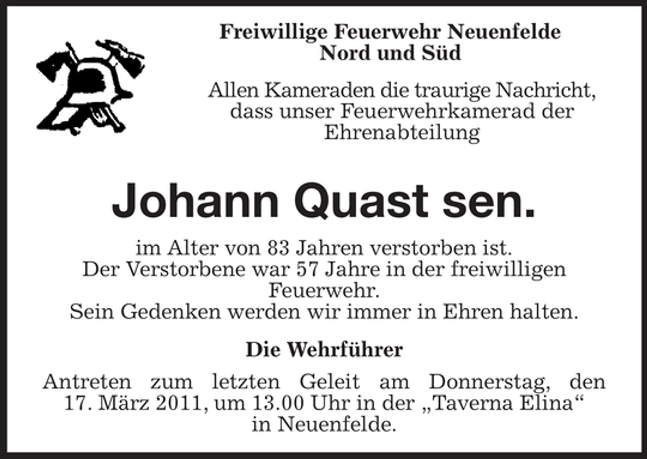 <p>Freiwillige Feuerwehr Neuenfelde Nord und Süd Allen Kameraden die traurige Nachricht, dass unser Feuerwehrkamerad der Ehrenabteilung</p><p>Johann Quast sen.<br />im Alter von 83 Jahren verstorben ist. Der Verstorbene war 57 Jahre in der freiwilligen Feuerwehr. Sein Gedenken werden wir immer in Ehren halten. Die Wehrführer Antreten zum letzten Geleit am Donnerstag, den 17. März 2011, um 13.00 Uhr in der „Taverna Elina“ in Neuenfelde.</p>