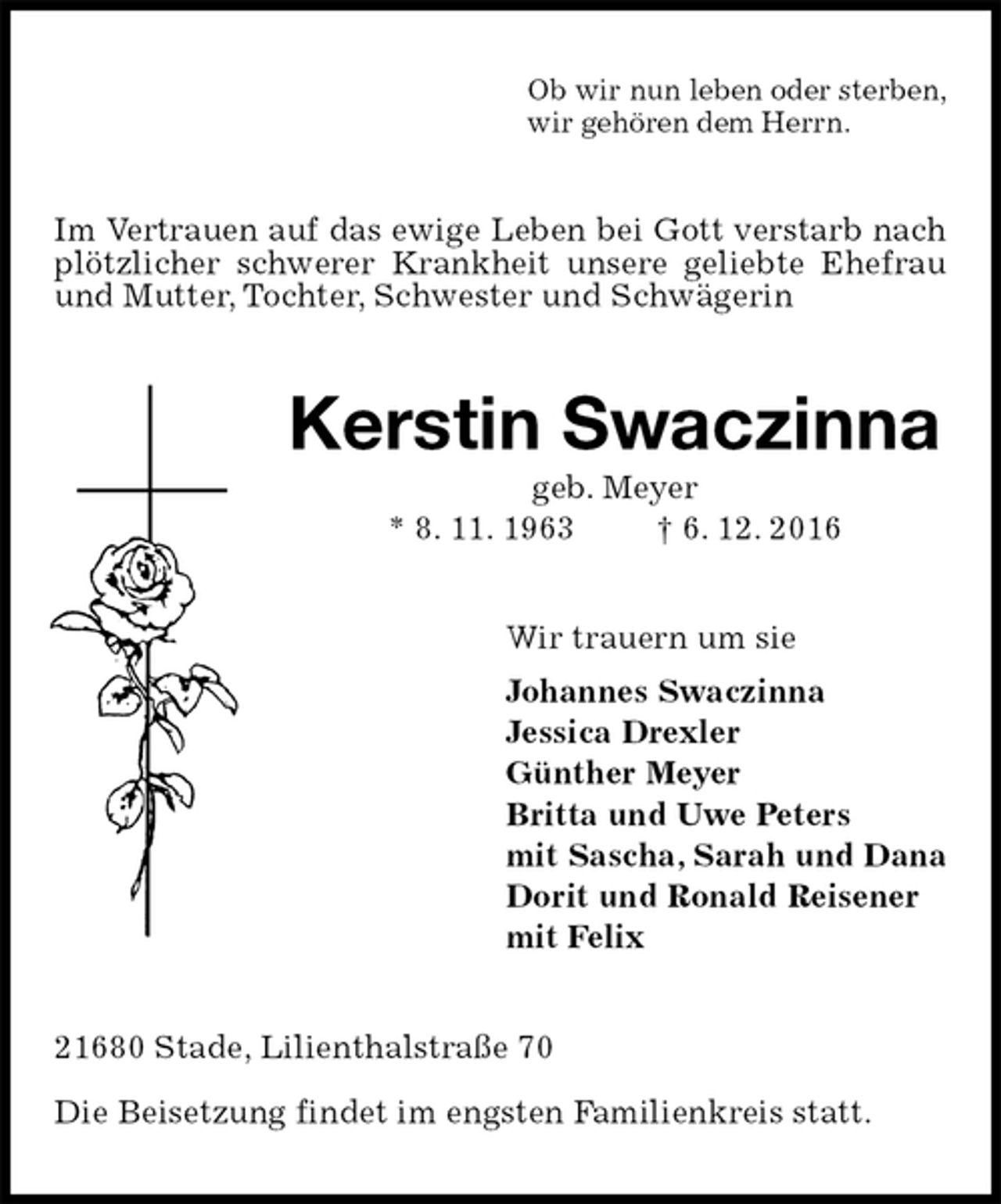 <p>Ob wir nun leben oder sterben,<br />wir gehören dem Herrn.<br />Im Vertrauen auf das ewige Leben bei Gott verstarb nach plötzlicher schwerer Krankheit unsere geliebte Ehefrau und Mutter, Tochter, Schwester und Schwägerin<br />Kerstin Swaczinna<br />geb. Meyer<br />* 8. 11. 1963 † 6. 12. 2016<br />Wir trauern um sie<br />Johannes Swaczinna<br />Jessica Drexler<br />Günther Meyer<br />Britta und Uwe Peters<br />mit Sascha, Sarah und Dana<br />Dorit und Ronald Reisener<br />mit Felix<br />21680 Stade, Lilienthalstraße 70</p><p>Die Beisetzung findet im engsten Familienkreis statt.</p>