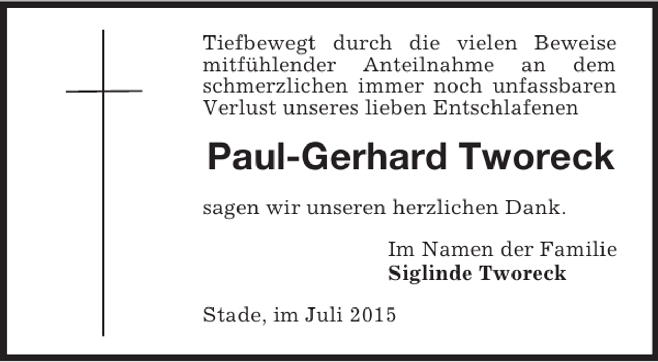 <p>Tiefbewegt durch die vielen Beweise mitfühlender Anteilnahme an dem schmerzlichen immer noch unfassbaren Verlust unseres lieben Entschlafenen<br />Paul-Gerhard Tworeck<br />sagen wir unseren herzlichen Dank.<br />Im Namen der Familie<br />Siglinde Tworeck<br />Stade, im Juli 2015</p>