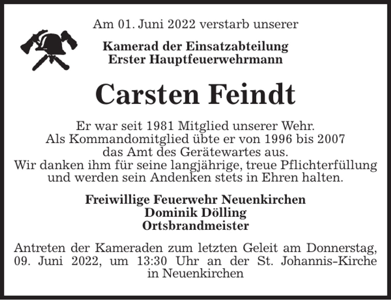 <p>Am 01. Juni 2022 verstarb unserer<br />Kamerad der Einsatzabteilung<br />Erster Hauptfeuerwehrmann<br />Carsten Feindt<br />Er war seit 1981 Mitglied unserer Wehr.<br />Als Kommandomitglied übte er von 1996 bis 2007<br />das Amt des Gerätewartes aus.<br />Wir danken ihm für seine langjährige, treue Pflichterfüllung und werden sein Andenken stets in Ehren halten.<br />Freiwillige Feuerwehr Neuenkirchen<br />Dominik Dölling<br />Ortsbrandmeister<br />Antreten der Kameraden zum letzten Geleit am Donnerstag,<br />09. Juni 2022, um 13:30 Uhr an der St. Johannis-Kirche<br />in Neuenkirchen</p>