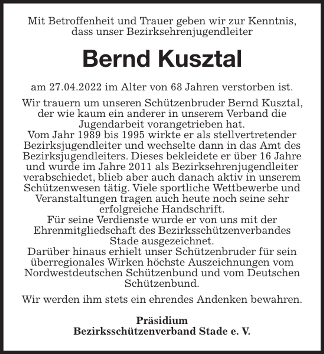 <p>Mit Betroffenheit und Trauer geben wir zur Kenntnis,<br />dass unser Bezirksehrenjugendleiter<br />Bernd Kusztal<br />am 27.04.2022 im Alter von 68 Jahren verstorben ist.<br />Wir trauern um unseren Schützenbruder Bernd Kusztal, der wie kaum ein anderer in unserem Verband die<br />Jugendarbeit vorangetrieben hat.<br />Vom Jahr 1989 bis 1995 wirkte er als stellvertretender Bezirksjugendleiter und wechselte dann in das Amt des Bezirksjugendleiters. Dieses bekleidete er über 16 Jahre und wurde im Jahre 2011 als Bezirksehrenjugendleiter verabschiedet, blieb aber auch danach aktiv in unserem Schützenwesen tätig. Viele sportliche Wettbewerbe und Veranstaltungen tragen auch heute noch seine sehr<br />erfolgreiche Handschrift.<br />Für seine Verdienste wurde er von uns mit der<br />Ehrenmitgliedschaft des Bezirksschützenverbandes<br />Stade ausgezeichnet.<br />Darüber hinaus erhielt unser Schützenbruder für sein überregionales Wirken höchste Auszeichnungen vom Nordwestdeutschen Schützenbund und vom Deutschen Schützenbund.<br />Wir werden ihm stets ein ehrendes Andenken bewahren.<br />Präsidium<br />Bezirksschützenverband Stade e. V.</p>