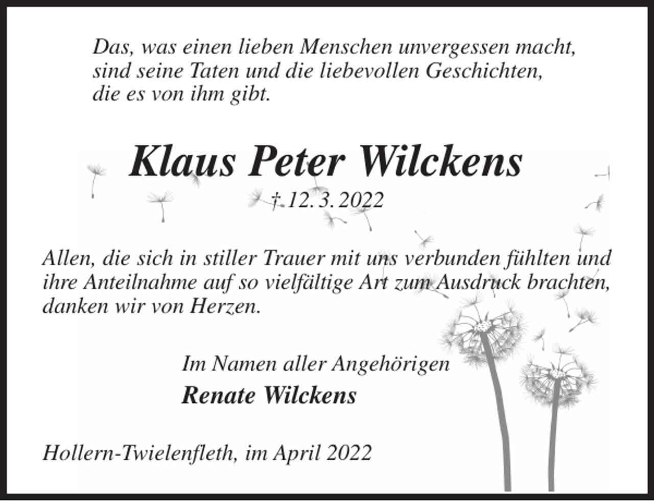 <p>Das, was einen lieben Menschen unvergessen macht,<br />sind seine Taten und die liebevollen Geschichten,<br />die es von ihm gibt.<br />Klaus Peter Wilckens<br />† 12. 3. 2022<br />Allen, die sich in stiller Trauer mit uns verbunden fühlten und ihre Anteilnahme auf so vielfältige Art zum Ausdruck brachten,<br />danken wir von Herzen.<br />Im Namen aller Angehörigen<br />Renate Wilckens<br />Hollern-Twielenfleth, im April 2022</p>