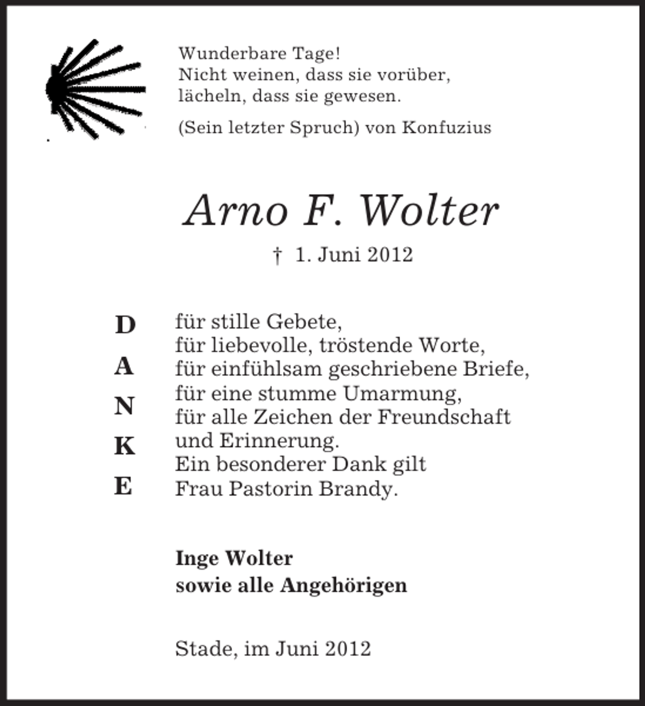 <p>D</p><p>A<br />N<br />K<br />E<br />Wunderbare Tage!<br />Nicht weinen, dass sie vorüber,<br />lächeln, dass sie gewesen.<br />(Sein letzter Spruch) von Konfuzius<br />Arno F. Wolter<br />† 1. Juni 2012<br />für stille Gebete,<br />für liebevolle, tröstende Worte,<br />für einfühlsam geschriebene Briefe,<br />für eine stumme Umarmung,<br />für alle Zeichen der Freundschaft<br />und Erinnerung.<br />Ein besonderer Dank gilt<br />Frau Pastorin Brandy.<br />Inge Wolter<br />sowie alle Angehörigen<br />Stade, im Juni 2012</p>