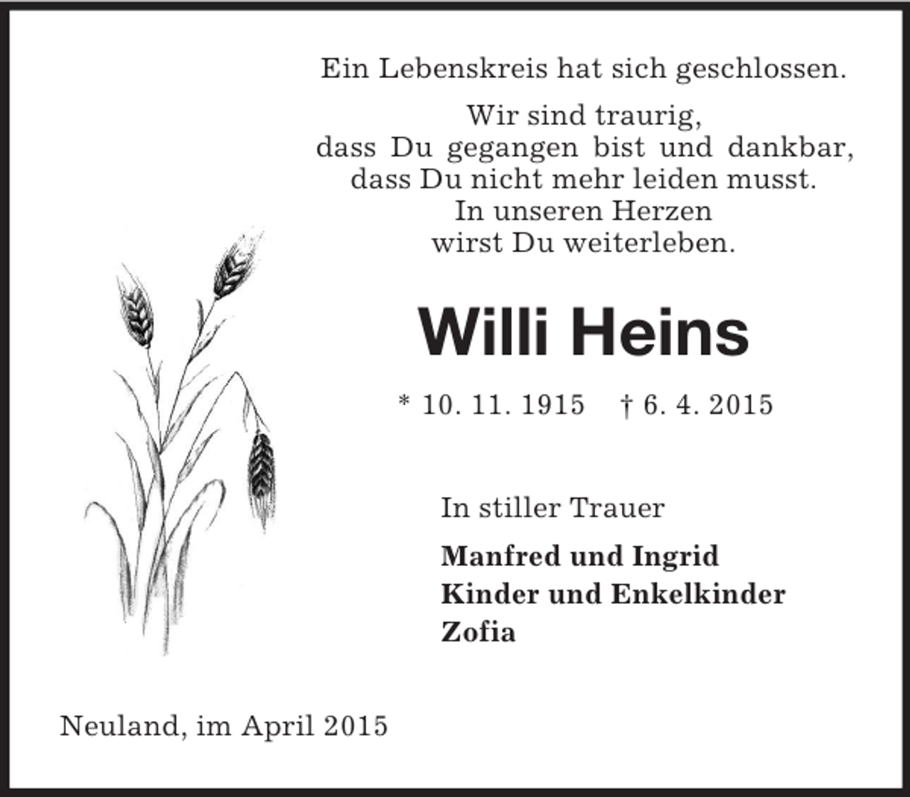 <p>Ein Lebenskreis hat sich geschlossen.<br />Wir sind traurig,<br />dass Du gegangen bist und dankbar, dass Du nicht mehr leiden musst.<br />In unseren Herzen<br />wirst Du weiterleben.<br />Willi Heins<br />* 10. 11. 1915 † 6. 4. 2015<br />In stiller Trauer<br />Manfred und Ingrid<br />Kinder und Enkelkinder<br />Zofia<br />Neuland, im April 2015</p>