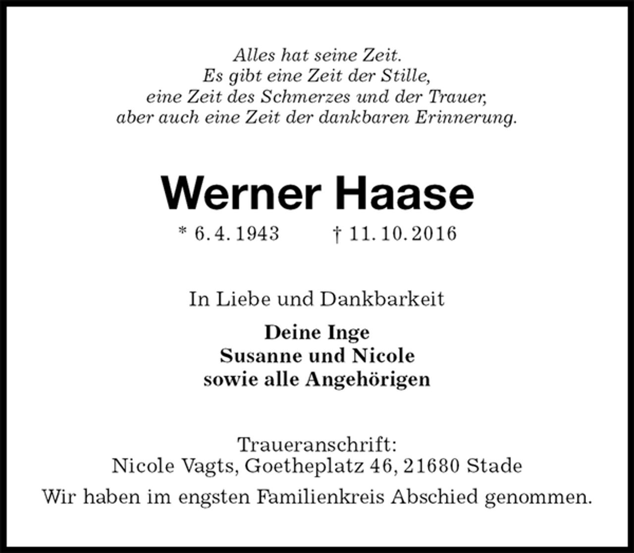 <p>Alles hat seine Zeit.<br />Es gibt eine Zeit der Stille,<br />eine Zeit des Schmerzes und der Trauer,<br />aber auch eine Zeit der dankbaren Erinnerung.<br />Werner Haase<br />* 6. 4. 1943 † 11. 10. 2016<br />In Liebe und Dankbarkeit<br />Deine Inge<br />Susanne und Nicole<br />sowie alle Angehörigen<br />Traueranschrift:<br />Nicole Vagts, Goetheplatz 46, 21680 Stade<br />Wir haben im engsten Familienkreis Abschied genommen.</p>