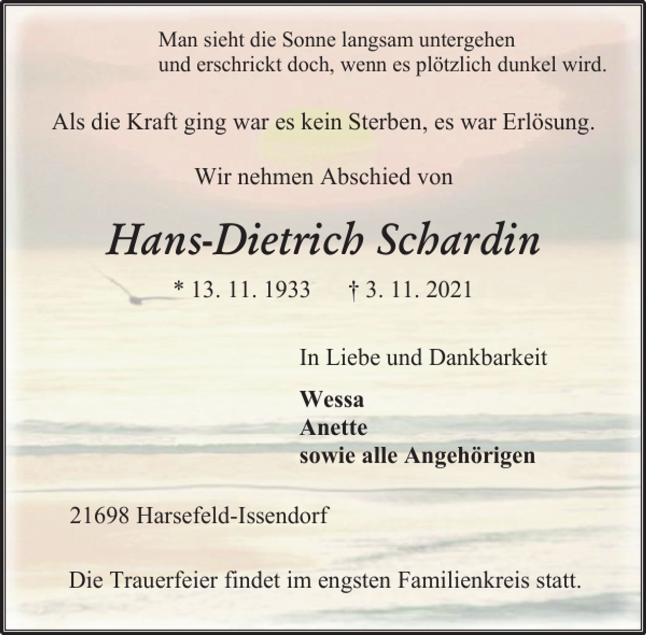 <p>Man sieht die Sonne langsam untergehen<br />und erschrickt doch, wenn es plötzlich dunkel wird.<br />Als die Kraft ging war es kein Sterben, es war Erlösung.<br />Wir nehmen Abschied von<br />Hans-Dietrich Schardin<br />* 13. 11. 1933 † 3. 11. 2021<br />In Liebe und Dankbarkeit<br />Wessa<br />Anette<br />sowie alle Angehörigen<br />21698 Harsefeld-Issendorf<br />Die Trauerfeier findet im engsten Familienkreis statt.</p>