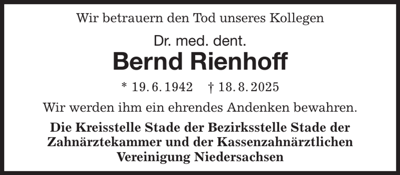 <p>Wir betrauern den Tod unseres Kollegen<br />Dr. med. dent.<br />Bernd Rienhoff<br />* 19. 6. 1942 † 18. 8. 2025<br />Wir werden ihm ein ehrendes Andenken bewahren.<br />Die Kreisstelle Stade der Bezirksstelle Stade der<br />Zahnärztekammer und der Kassenzahnärztlichen<br />Vereinigung Niedersachsen</p>