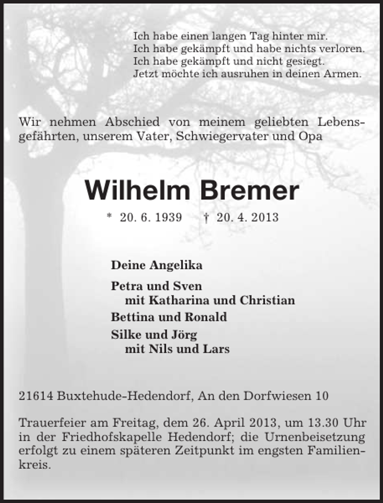 <p>Ich habe einen langen Tag hinter mir.<br />Ich habe gekämpft und habe nichts verloren.<br />Ich habe gekämpft und nicht gesiegt.<br />Jetzt möchte ich ausruhen in deinen Armen.<br />Wir nehmen Abschied von meinem geliebten Lebens-<br />gefährten, unserem Vater, Schwiegervater und Opa<br />Wilhelm Bremer<br />* 20. 6. 1939 † 20. 4. 2013<br />Deine Angelika<br />Petra und Sven<br />mit Katharina und Christian<br />Bettina und Ronald<br />Silke und Jörg<br />mit Nils und Lars<br />21614 Buxtehude-Hedendorf, An den Dorfwiesen 10</p><p>Trauerfeier am Freitag, dem 26. April 2013, um 13.30 Uhr in der Friedhofskapelle Hedendorf; die Urnenbeisetzung erfolgt zu einem späteren Zeitpunkt im engsten Familienkreis.</p>