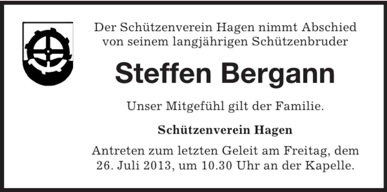 <p>Der Schützenverein Hagen nimmt Abschied<br />von seinem langjährigen Schützenbruder</p><p>Steffen Bergann<br />Unser Mitgefühl gilt der Familie.<br />Schützenverein Hagen<br />Antreten zum letzten Geleit am Freitag, dem<br />26. Juli 2013, um 10.30 Uhr an der Kapelle.</p>