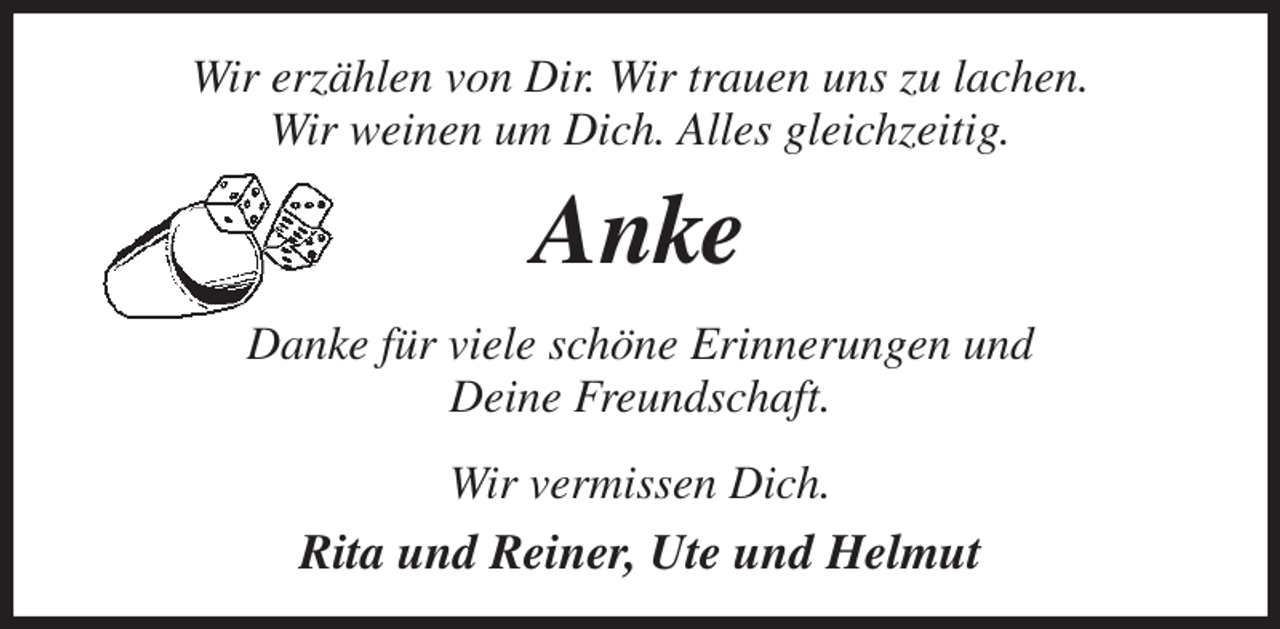 <p>Wir erzählen von Dir. Wir trauen uns zu lachen.<br />Wir weinen um Dich. Alles gleichzeitig.<br />Anke<br />Danke für viele schöne Erinnerungen und<br />Deine Freundschaft.<br />Wir vermissen Dich.<br />Rita und Reiner, Ute und Helmut</p>