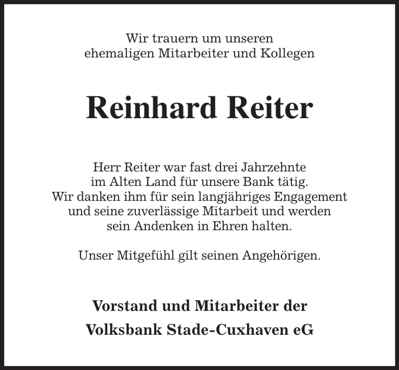 <p>Wir trauern um unseren<br />ehemaligen Mitarbeiter und Kollegen<br />Reinhard Reiter<br />Herr Reiter war fast drei Jahrzehnte<br />im Alten Land für unsere Bank tätig.<br />Wir danken ihm für sein langjähriges Engagement<br />und seine zuverlässige Mitarbeit und werden<br />sein Andenken in Ehren halten.</p><p>Unser Mitgefühl gilt seinen Angehörigen.<br />Vorstand und Mitarbeiter der<br />Volksbank Stade-Cuxhaven eG</p>