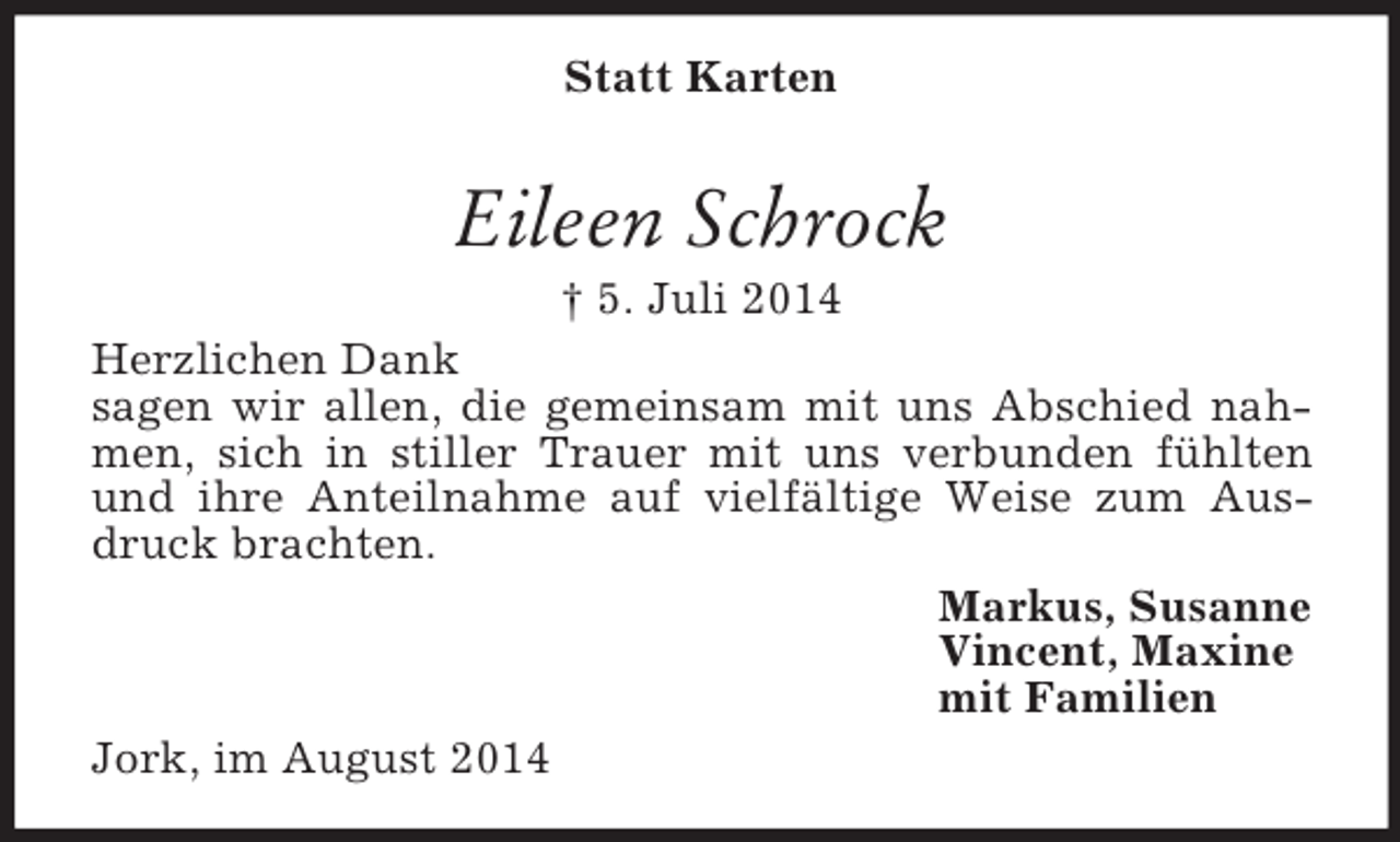 <p>Statt Karten<br />Eileen Schrock<br />† 5. Juli 2014<br />Herzlichen Dank<br />sagen wir allen, die gemeinsam mit uns Abschied nahmen, sich in stiller Trauer mit uns verbunden fühlten und ihre Anteilnahme auf vielfältige Weise zum Ausdruck brachten.<br />Markus, Susanne<br />Vincent, Maxine<br />mit Familien<br />Jork, im August 2014</p>