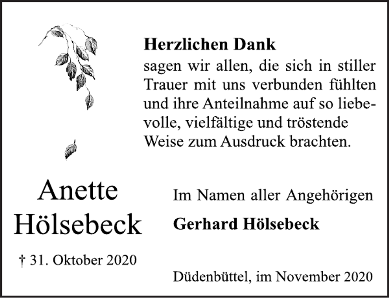 <p>Anette<br />Hölsebeck<br />† 31. Oktober 2020<br />Herzlichen Dank<br />sagen wir allen, die sich in stiller<br />Trauer mit uns verbunden fühlten<br />und ihre Anteilnahme auf so liebevolle,<br />vielfältige und tröstende<br />Weise zum Ausdruck brachten.<br />Im Namen aller Angehörigen<br />Gerhard Hölsebeck<br />Düdenbüttel, im November 2020</p>