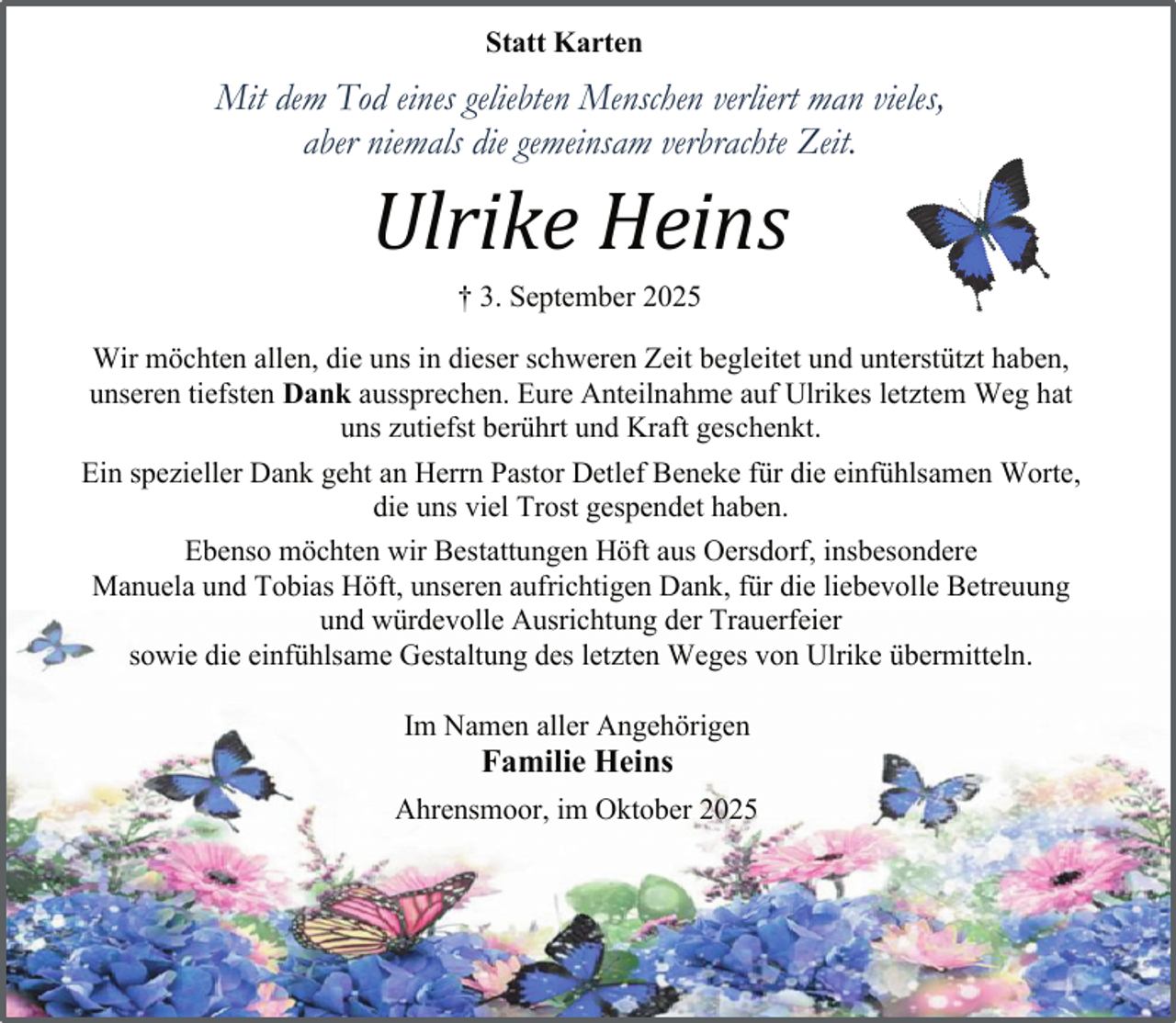 <p>Statt Karten</p><p>Mit dem Tod eines geliebten Menschen verliert man vieles,<br />aber niemals die gemeinsam verbrachte Zeit.</p><p>Ulrike Heins<br />† 3. September 2025</p><p>Wir möchten allen, die uns in dieser schweren Zeit begleitet und unterstützt haben,<br />unseren tiefsten Dank aussprechen. Eure Anteilnahme auf Ulrikes letztem Weg hat<br />uns zutiefst berührt und Kraft geschenkt.<br />Ein spezieller Dank geht an Herrn Pastor Detlef Beneke für die einfühlsamen Worte,<br />die uns viel Trost gespendet haben.<br />Ebenso möchten wir Bestattungen Höft aus Oersdorf, insbesondere<br />Manuela und Tobias Höft, unseren aufrichtigen Dank, für die liebevolle Betreuung<br />und würdevolle Ausrichtung der Trauerfeier<br />sowie die einfühlsame Gestaltung des letzten Weges von Ulrike übermitteln.<br />Im Namen aller Angehörigen</p><p>Familie Heins</p><p>Ahrensmoor, im Oktober 2025</p>