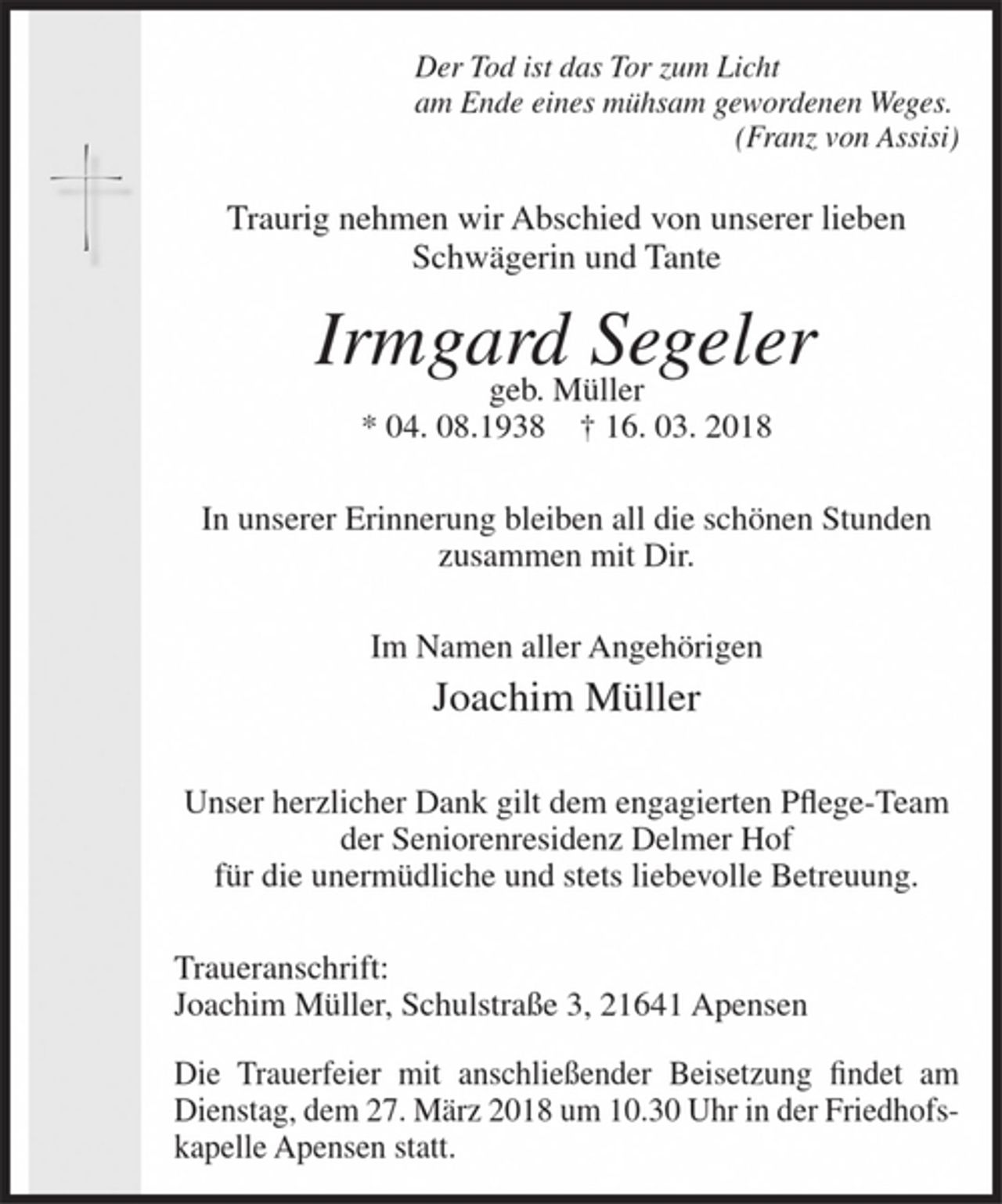 <p>Der Tod ist das Tor zum Licht<br />am Ende eines mühsam gewordenen Weges.<br />(Franz von Assisi)</p><p>Traurig nehmen wir Abschied von unserer lieben Schwägerin und Tante</p><p>Irmgard Segeler<br />geb. Müller<br />* 04. 08.1938 + 16. 03. 2018</p><p>In unserer Erinnerung bleiben all die schönen Stunden zusammen mit Dir.</p><p>Im Namen aller Angehörigen</p><p>Joachim Müller</p><p>Unser herzlicher Dank<br />gilt dem engagierten Pflege-Team der Seniorenresidenz Delmer Hof<br />für die unermüdliche und stets liebevolle Betreuung.</p><p>Traueranschrift:<br />Joachim Müller, Schulstraße 3, 21641 Apensen</p><p>Die Trauerfeier mit anschließender Beisetzung findet am Dienstag, dem 27. März 2018 um 10.30 Uhr in der Friedhofskapelle Apensen statt.</p>