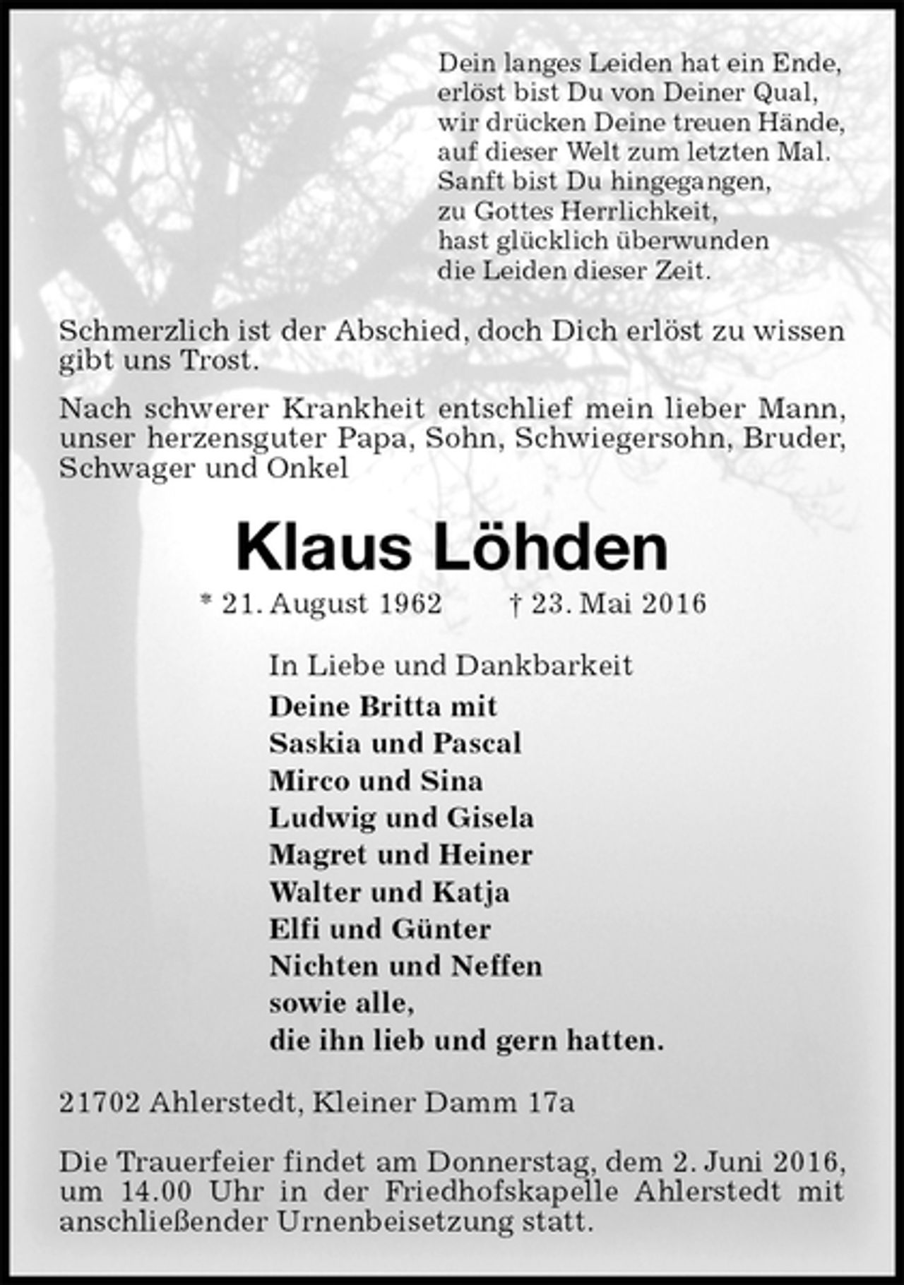 <p>Dein langes Leiden hat ein Ende,<br />erlöst bist Du von Deiner Qual,<br />wir drücken Deine treuen Hände,<br />auf dieser Welt zum letzten Mal.<br />Sanft bist Du hingegangen,<br />zu Gottes Herrlichkeit,<br />hast glücklich überwunden<br />die Leiden dieser Zeit.<br />Schmerzlich ist der Abschied, doch Dich erlöst zu wissen<br />gibt uns Trost.<br />Nach schwerer Krankheit entschlief mein lieber Mann, unser herzensguter Papa, Sohn, Schwiegersohn, Bruder, Schwager und Onkel<br />Klaus Löhden<br />* 21. August 1962 † 23. Mai 2016<br />In Liebe und Dankbarkeit<br />Deine Britta mit<br />Saskia und Pascal<br />Mirco und Sina<br />Ludwig und Gisela<br />Magret und Heiner<br />Walter und Katja<br />Elfi und Günter<br />Nichten und Neffen<br />sowie alle,<br />die ihn lieb und gern hatten.<br />21702 Ahlerstedt, Kleiner Damm 17a</p>
<p>Die Trauerfeier findet am Donnerstag, dem 2. Juni 2016, um 14.00 Uhr in der Friedhofskapelle Ahlerstedt mit anschließender Urnenbeisetzung statt.</p>