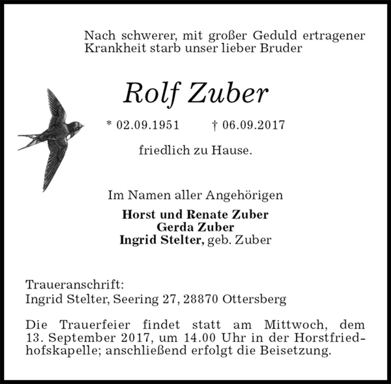 <p>Nach schwerer, mit großer Geduld ertragener Krankheit starb unser lieber Bruder<br />Rolf Zuber<br />* 02.09.1951 † 06.09.2017<br />friedlich zu Hause.<br />Im Namen aller Angehörigen<br />Horst und Renate Zuber<br />Gerda Zuber<br />Ingrid Stelter, geb. Zuber<br />Traueranschrift:<br />Ingrid Stelter, Seering 27, 28870 Ottersberg</p><p>Die Trauerfeier findet statt am Mittwoch, dem<br />13. September 2017, um 14.00 Uhr in der Horstfriedhofskapelle; anschließend erfolgt die Beisetzung.</p>
