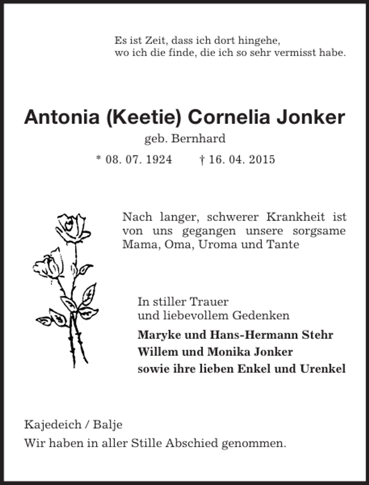 <p>Es ist Zeit, dass ich dort hingehe,<br />wo ich die finde, die ich so sehr vermisst habe.<br />Antonia (Keetie) Cornelia Jonker<br />geb. Bernhard<br />* 08. 07. 1924 † 16. 04. 2015<br />Nach langer, schwerer Krankheit ist von uns gegangen unsere sorgsame Mama, Oma, Uroma und Tante<br />In stiller Trauer<br />und liebevollem Gedenken<br />Maryke und Hans-Hermann Stehr<br />Willem und Monika Jonker<br />sowie ihre lieben Enkel und Urenkel<br />Kajedeich / Balje<br />Wir haben in aller Stille Abschied genommen.</p>
