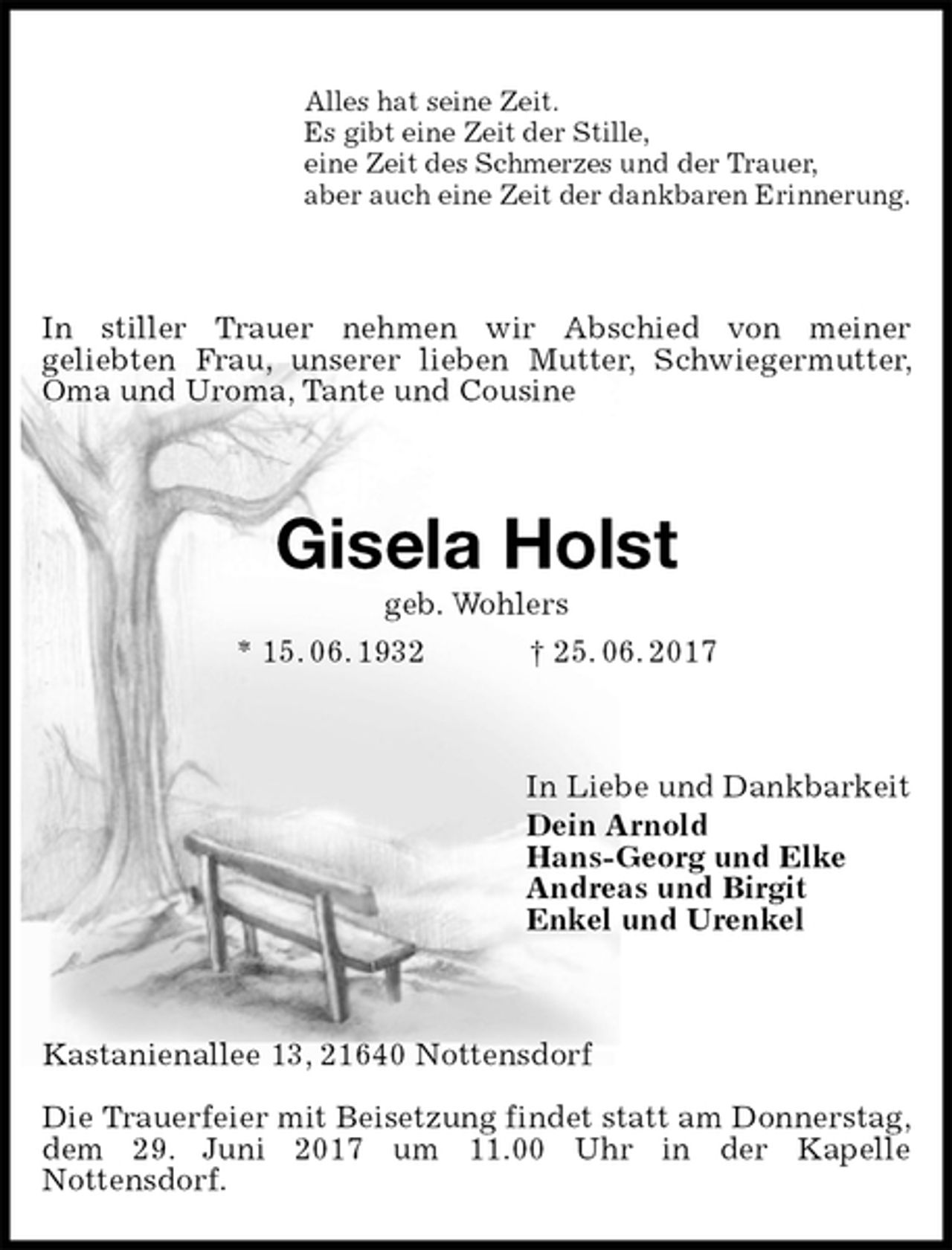 <p>Alles hat seine Zeit.<br />Es gibt eine Zeit der Stille,<br />eine Zeit des Schmerzes und der Trauer,<br />aber auch eine Zeit der dankbaren Erinnerung.<br />In stiller Trauer nehmen wir Abschied von meiner<br />geliebten Frau, unserer lieben Mutter, Schwiegermutter, Oma und Uroma, Tante und Cousine<br />Gisela Holst<br />geb. Wohlers<br />* 15. 06. 1932 † 25. 06. 2017<br />In Liebe und Dankbarkeit<br />Dein Arnold<br />Hans-Georg und Elke<br />Andreas und Birgit<br />Enkel und Urenkel<br />Kastanienallee 13, 21640 Nottensdorf</p><p>Die Trauerfeier mit Beisetzung findet statt am Donnerstag,<br />dem 29. Juni 2017 um 11.00 Uhr in der Kapelle<br />Nottensdorf.</p>