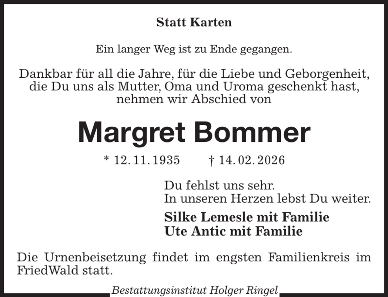 <p>Statt Karten<br />Ein langer Weg ist zu Ende gegangen.<br />Dankbar für all die Jahre, für die Liebe und Geborgenheit, die Du uns als Mutter, Oma und Uroma geschenkt hast, nehmen wir Abschied von<br />Margret Bommer<br />* 12. 11. 1935 † 14. 02. 2026<br />Du fehlst uns sehr.<br />In unseren Herzen lebst Du weiter.<br />Silke Lemesle mit Familie<br />Ute Antic mit Familie<br />Die Urnenbeisetzung findet im engsten Familienkreis im FriedWald statt.<br />Bestattungsinstitut Holger Ringel</p>
