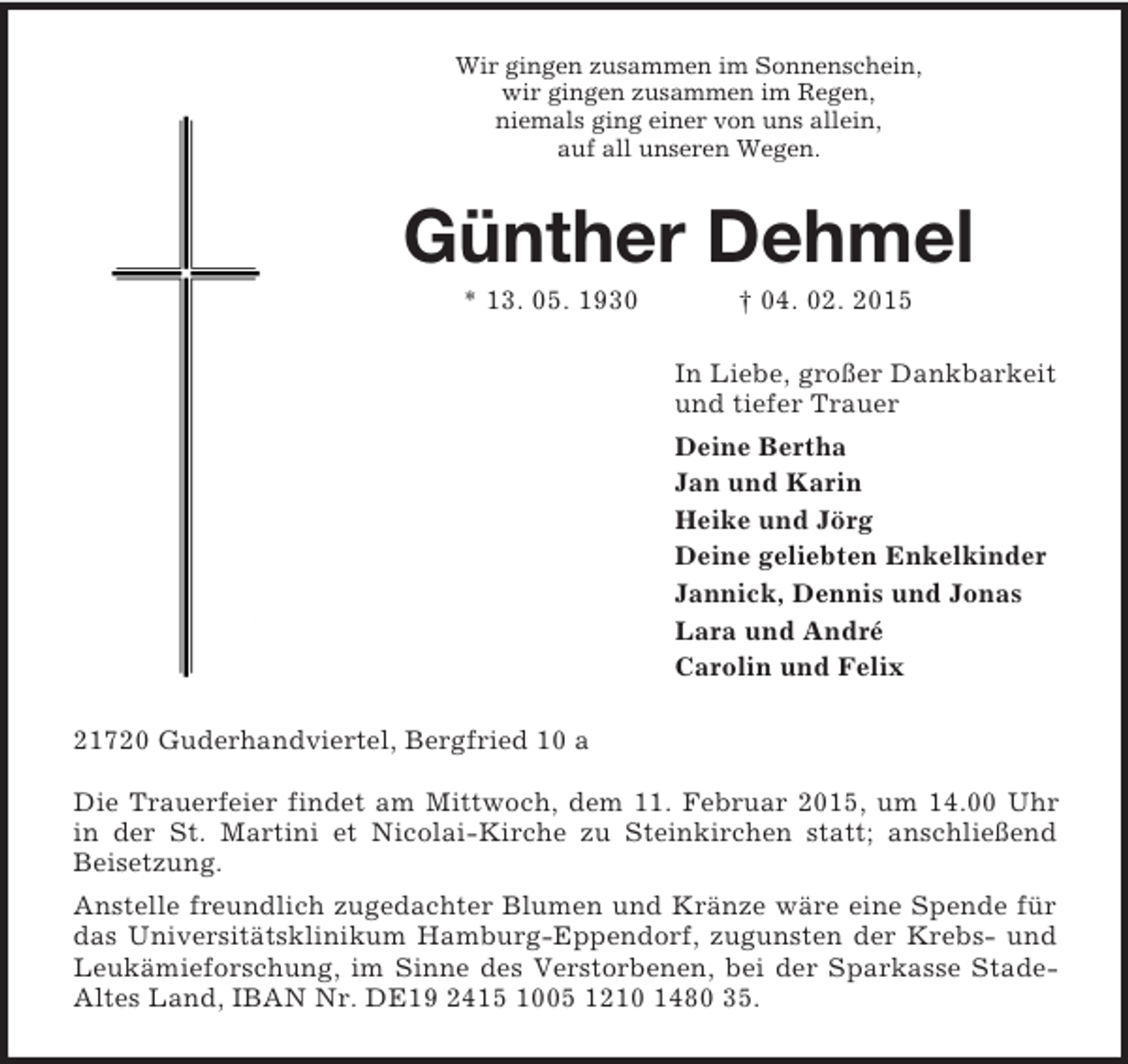 <p>Wir gingen zusammen im Sonnenschein,<br />wir gingen zusammen im Regen,<br />niemals ging einer von uns allein,<br />auf all unseren Wegen.<br />Günther Dehmel<br />* 13. 05. 1930 † 04. 02. 2015<br />In Liebe, großer Dankbarkeit<br />und tiefer Trauer<br />Deine Bertha<br />Jan und Karin<br />Heike und Jörg<br />Deine geliebten Enkelkinder<br />Jannick, Dennis und Jonas<br />Lara und André<br />Carolin und Felix<br />21720 Guderhandviertel, Bergfried 10 a</p><p>Die Trauerfeier findet am Mittwoch, dem 11. Februar 2015, um 14.00 Uhr in der St. Martini et Nicolai-Kirche zu Steinkirchen statt; anschließend Beisetzung.<br />Anstelle freundlich zugedachter Blumen und Kränze wäre eine Spende für das Universitätsklinikum Hamburg-Eppendorf, zugunsten der Krebs- und Leukämieforschung, im Sinne des Verstorbenen, bei der Sparkasse Stade-Altes Land, IBAN Nr. DE19 2415 1005 1210 1480 35.</p>