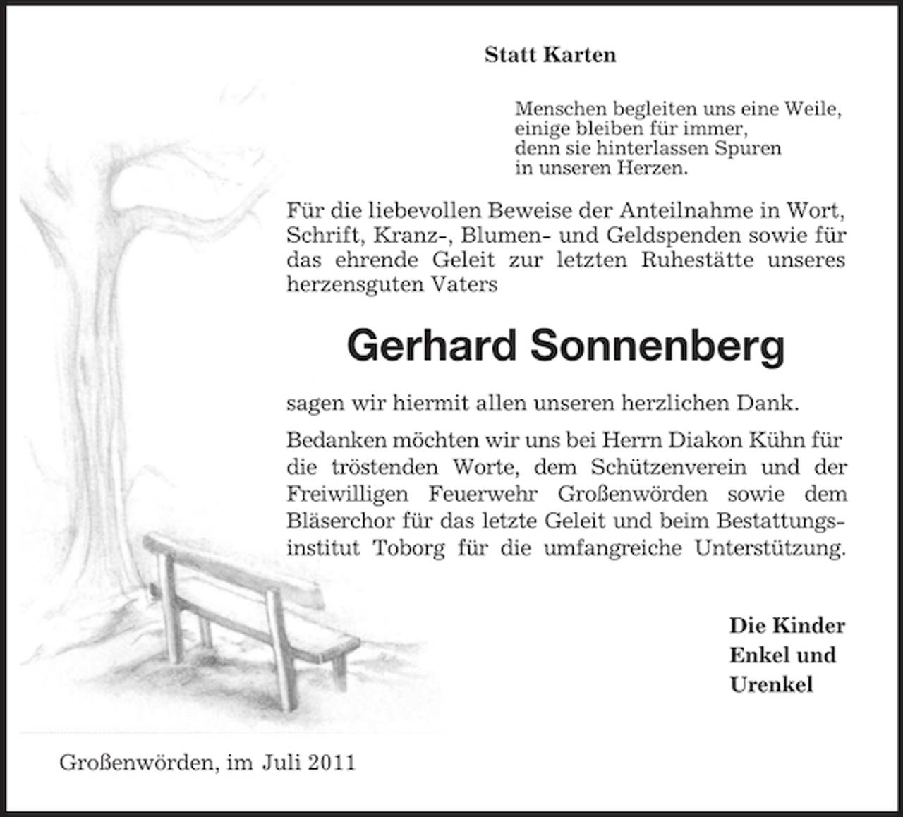 <p>Statt Karten<br />Menschen begleiten uns eine Weile,<br />einige bleiben für immer,<br />denn sie hinterlassen Spuren<br />in unseren Herzen.</p><p>Für die liebevollen Beweise der Anteilnahme in Wort, Schrift, Kranz-, Blumen- und Geldspenden sowie für<br />das ehrende Geleit zur letzten Ruhestätte unseres<br />herzensguten Vaters<br />Gerhard Sonnenberg<br />sagen wir hiermit allen unseren herzlichen Dank.<br />Bedanken möchten wir uns bei Herrn Diakon Kühn für die tröstenden Worte, dem Schützenverein und der<br />Freiwilligen Feuerwehr Großenwörden sowie dem<br />Bläserchor für das letzte Geleit und beim Bestattungs-<br />institut Toborg für die umfangreiche Unterstützung.<br />Die Kinder<br />Enkel und<br />Urenkel<br />Großenwörden, im Juli 2011</p>
