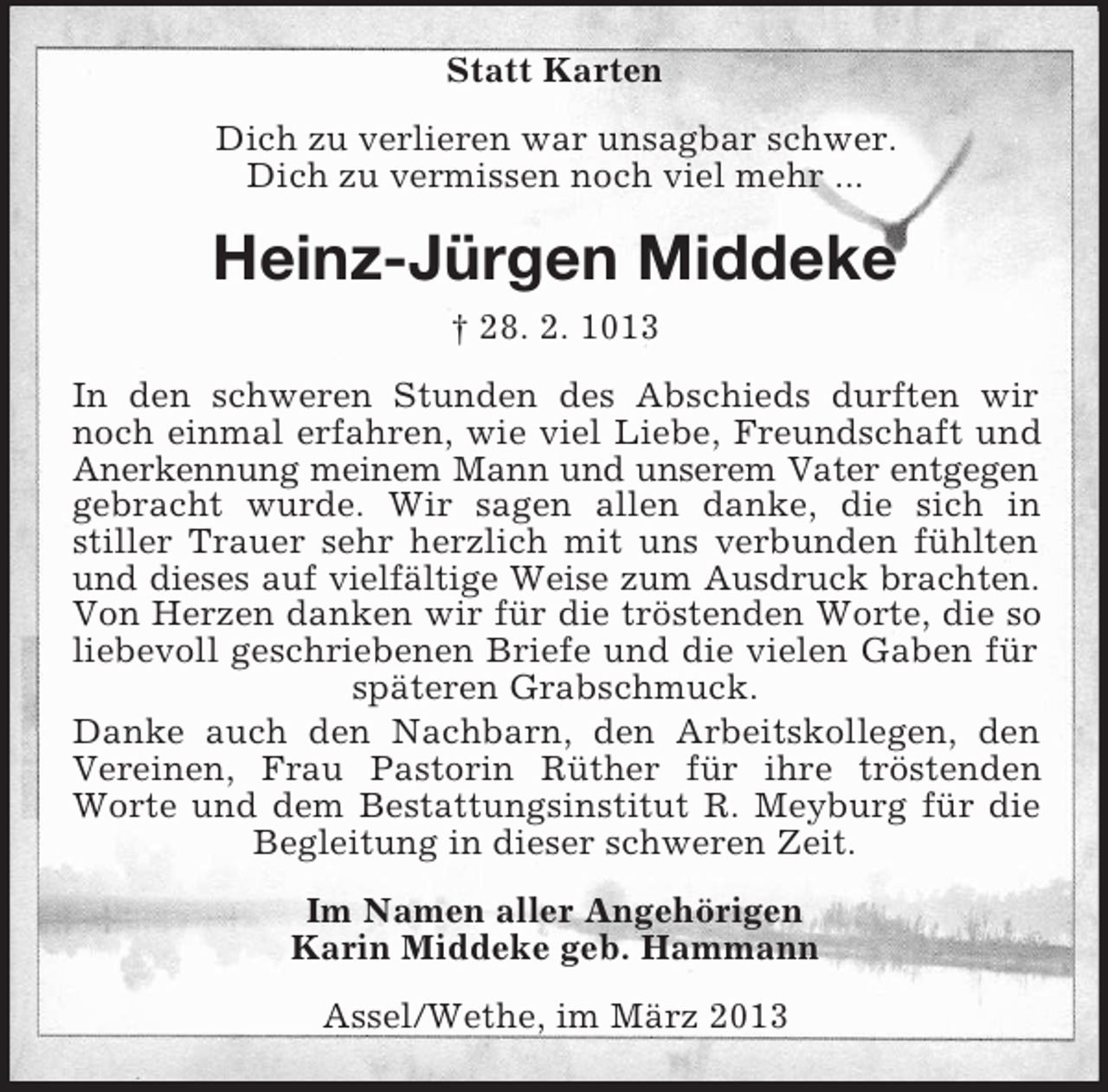 <p>Statt Karten<br />Dich zu verlieren war unsagbar schwer.<br />Dich zu vermissen noch viel mehr ...</p><p>Heinz-Jürgen Middeke<br />† 28. 2. 1013<br />In den schweren Stunden des Abschieds durften wir<br />noch einmal erfahren, wie viel Liebe, Freundschaft und<br />Anerkennung meinem Mann und unserem Vater entgegen<br />gebracht wurde. Wir sagen allen danke, die sich in<br />stiller Trauer sehr herzlich mit uns verbunden fühlten<br />und dieses auf vielfältige Weise zum Ausdruck brachten.<br />Von Herzen danken wir für die tröstenden Worte, die so<br />liebevoll geschriebenen Briefe und die vielen Gaben für<br />späteren Grabschmuck.<br />Danke auch den Nachbarn, den Arbeitskollegen, den<br />Vereinen, Frau Pastorin Rüther für ihre tröstenden<br />Worte und dem Bestattungsinstitut R. Meyburg für die<br />Begleitung in dieser schweren Zeit.<br />Im Namen aller Angehörigen<br />Karin Middeke geb. Hammann<br />Assel/Wethe, im März 2013</p>