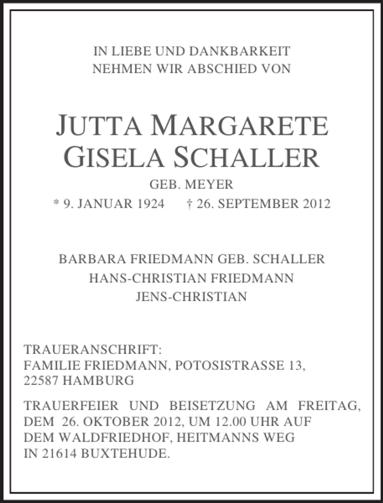 <p>IN LIEBE UND DANKBARKEIT<br />NEHMEN WIR ABSCHIED VON<br />JUTTA MARGARETE</p><p>GISELA SCHALLER<br />GEB. MEYER<br />* 9. JANUAR 1924 † 26. SEPTEMBER 2012<br />BARBARA FRIEDMANN GEB. SCHALLER<br />HANS-CHRISTIAN FRIEDMANN<br />JENS-CHRISTIAN<br />TRAUERANSCHRIFT:<br />FAMILIE FRIEDMANN, POTOSISTRASSE 13,<br />22587 HAMBURG<br />TRAUERFEIER UND BEISETZUNG AM FREITAG, DEM 26. OKTOBER 2012, UM 12.00 UHR AUF<br />DEM WALDFRIEDHOF, HEITMANNS WEG<br />IN 21614 BUXTEHUDE.</p>