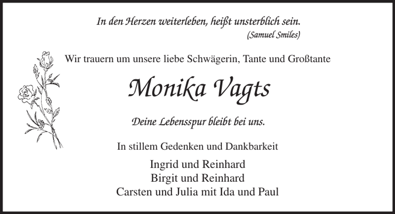<p>In den Herzen weiterleben, heißt unsterblich sein.<br />(Samuel Smiles)<br />Wir trauern um unsere liebe Schwägerin, Tante und Großtante<br />Monika Vagts<br />Deine Lebensspur bleibt bei uns.<br />In stillem Gedenken und Dankbarkeit<br />Ingrid und Reinhard<br />Birgit und Reinhard<br />Carsten und Julia mit Ida und Paul</p>