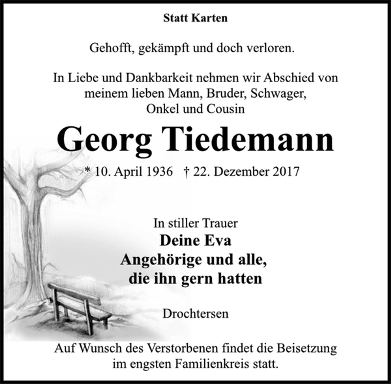 <p>Statt Karten<br />Gehofft, gekämpft und doch verloren.<br />In Liebe und Dankbarkeit nehmen wir Abschied von<br />meinem lieben Mann, Bruder, Schwager,<br />Onkel und Cousin<br />Georg Tiedemann<br />* 10. April 1936 † 22. Dezember 2017<br />In stiller Trauer<br />Deine Eva<br />Angehörige und alle,<br />die ihn gern hatten<br />Drochtersen<br />Auf Wunsch des Verstorbenen findet die Beisetzung<br />im engsten Familienkreis statt.</p>