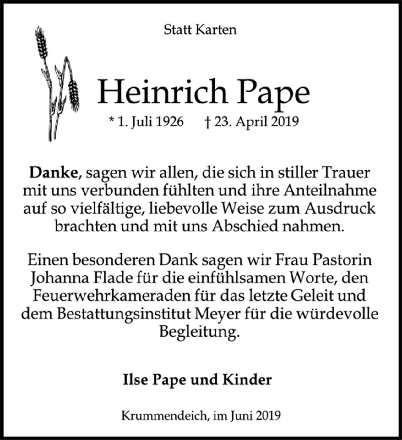 <p>Statt Karten<br />Heinrich Pape<br />* 1. Juli 1926 + 23. April 2019<br />Danke, sagen wir allen, die sich in stiller Trauer<br />mit uns verbunden fühlten und ihre Anteilnahme<br />auf so vielfältige, liebevolle Weise zum Ausdruck<br />brachten und mit uns Abschied nahmen.<br />Einen besonderen Dank sagen wir Frau Pastorin<br />Johanna Flade für die einfühlsamen Worte, den<br />Feuerwehrkameraden für das letzte Geleit und<br />dem Bestattungsinstitut Meyer für die würdevolle<br />Begleitung.<br />Ilse Pape und Kinder<br />Krummendeich, im Juni 2019</p>