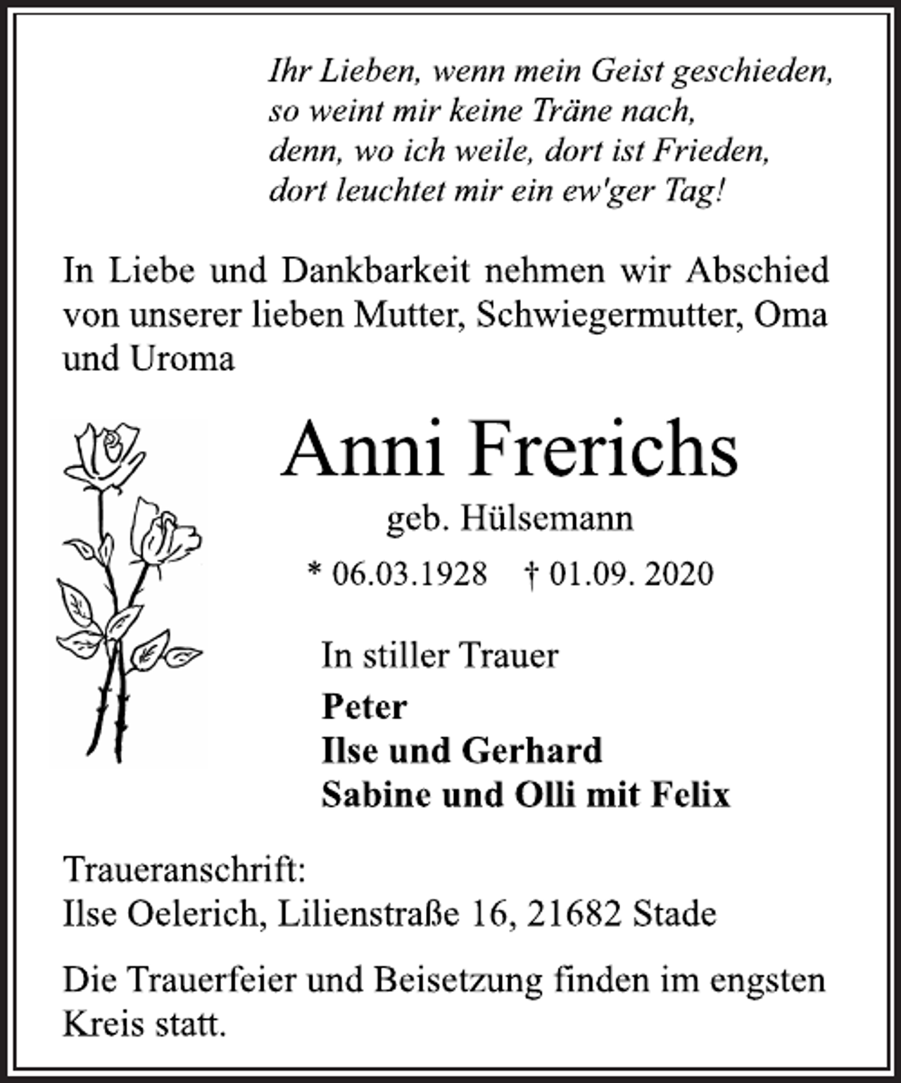 <p>Ihr Lieben, wenn mein Geist geschieden,<br />so weint mir keine Träne nach,<br />denn, wo ich weile, dort ist Frieden,<br />dort leuchtet mir ein ew'ger Tag!<br />In Liebe und Dankbarkeit nehmen wir Abschied<br />von unserer lieben Mutter, Schwiegermutter, Oma<br />und Uroma<br />Anni Frerichs<br />geb. Hülsemann<br />* 06.03.1928 † 01.09. 2020<br />In stiller Trauer<br />Peter<br />Ilse und Gerhard<br />Sabine und Olli mit Felix<br />Traueranschrift:<br />Ilse Oelerich, Lilienstraße 16, 21682 Stade<br />Die Trauerfeier und Beisetzung finden im engsten Kreis statt.</p>