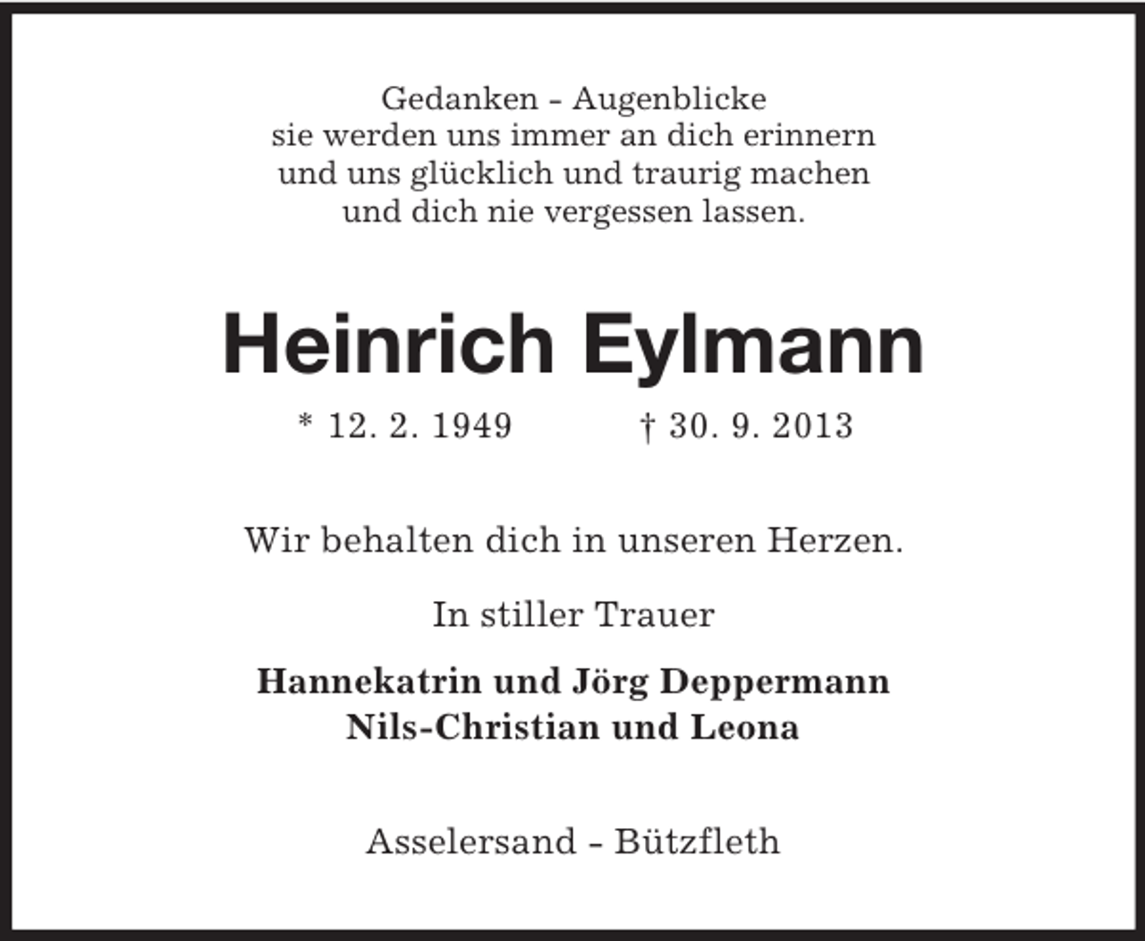 <p>Gedanken - Augenblicke<br />sie werden uns immer an dich erinnern<br />und uns glücklich und traurig machen<br />und dich nie vergessen lassen.</p><p>Heinrich Eylmann<br />* 12. 2. 1949</p><p>† 30. 9. 2013</p><p>Wir behalten dich in unseren Herzen.<br />In stiller Trauer<br />Hannekatrin und Jörg Deppermann<br />Nils-Christian und Leona<br />Asselersand - Bützfleth</p>